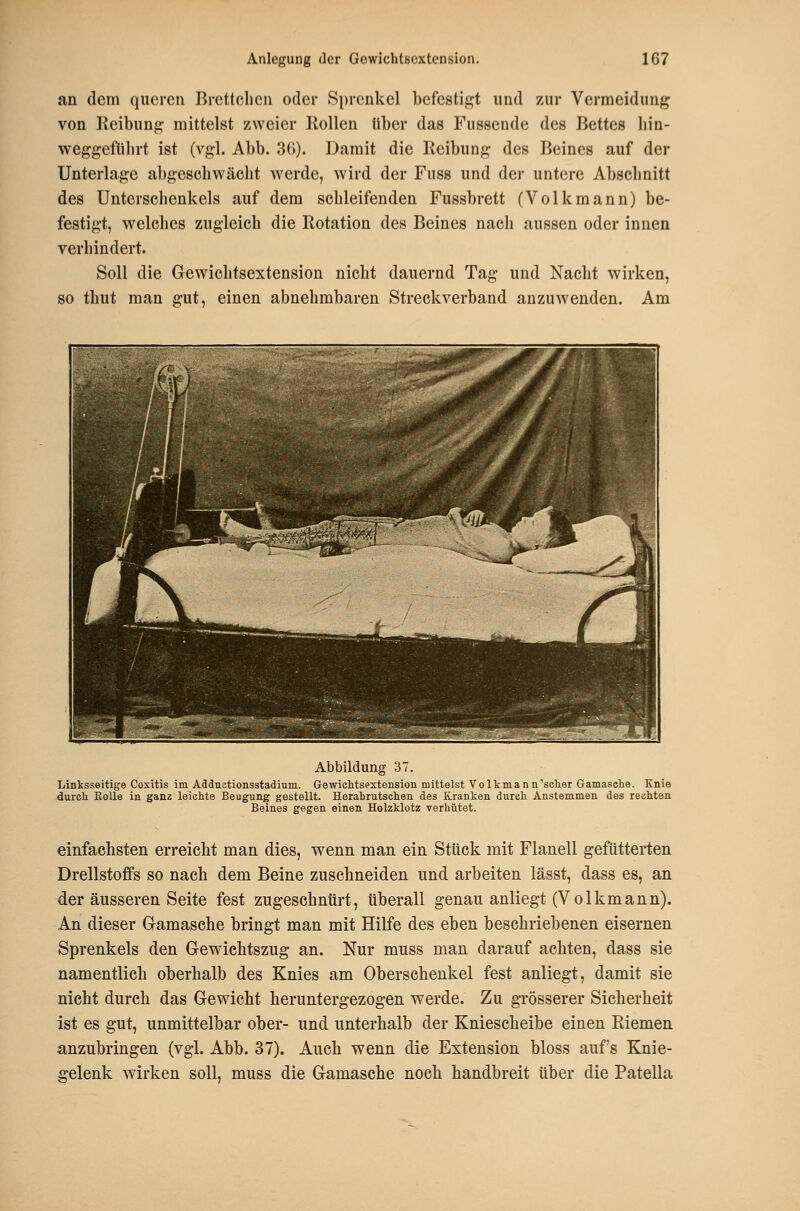 an dem queren Brettclien oder Sprenkel befestigt und zur Vermeidung von Reibung mittelst zweier Hollen über das Fussende des Bettes liin- weggefülirt ist (vgl. Abb. 36). Damit die Reibung des Beines auf der Unterlage abgeschwächt werde, wird der Fuss und der untere Abschnitt des Unterschenkels auf dem schleifenden Fussbrett (Volkmann) be- festigt, w^elches zugleich die Rotation des Beines nach aussen oder innen verhindert. Soll die Grewichtsextension nicht dauernd Tag und Nacht wirken, so thut man gut, einen abnehmbaren Streckverband anzuwenden. Am Abbildung 37. Linksseitige Cositis im AddEotionsstadium. Gewiehtsestension mittelst Volkmann'sclier Gamasche. Knie durcli EoUe in ganz leichte Beugung gestellt. Herabrutsclien des Kranken durch Anstemmen des rechten Beines gegen einen Holzklotz verhütet. einfachsten erreicht man dies, wenn man ein Stück mit Flanell gefütterten Drellstoffs so nach dem Beine zuschneiden und arbeiten lässt, dass es, an der äusseren Seite fest zugeschnürt, überall genau anliegt (Volkmann). An dieser Gamasche bringt man mit Hilfe des eben beschriebenen eisernen Sprenkels den Gewiehtszug an. Nur muss man darauf achten, dass sie namentlich oberhalb des Knies am Oberschenkel fest anliegt, damit sie nicht durch das Gewicht heruntergezogen werde. Zu grösserer Sicherheit ist es gut, unmittelbar ober- und unterhalb der Kniescheibe einen Riemen anzubringen (vgl. Abb. 37). Auch wenn die Extension bloss auf's Knie- gelenk wirken soll, muss die Gamasche noch handbreit über die Patella
