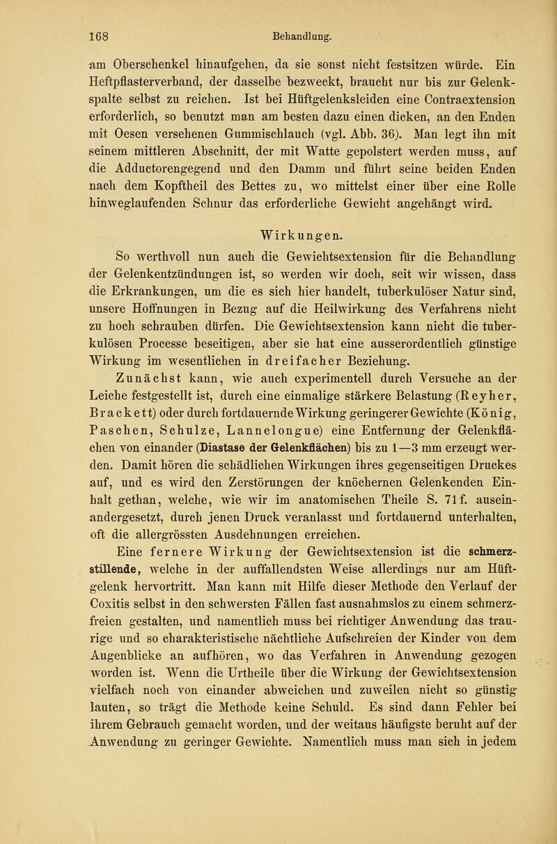 am Oberschenkel hinaufgehen, da sie sonst nicht festsitzen würde. Ein Heftpflasterverband, der dasselbe bezweckt, braucht nur bis zur Gelenk- spalte selbst zu reichen. Ist bei Hüftg-elenksleiden eine Contraextension erforderlich, so benutzt man am besten dazu einen dicken, an den Enden mit Oesen versehenen Gummischlauch (vgl. Abb. 36). Man legt ihn mit seinem mittleren Abschnitt, der mit Watte gepolstert werden muss, auf die Adductorengegend und den Damm und führt seine beiden Enden nach dem Kopftheil des Bettes zu, wo mittelst einer über eine Eolle hinweglaufenden Schnur das erforderliche Gewicht angehängt wird. Wirkungen. So werthvoll nun auch die Gewichtsextension für die Behandlung der Gelenkentzündungen ist, so werden wir doch, seit wir wissen, dass die Erkrankungen, um die es sich hier handelt, tuberkulöser Natur sind, unsere Hoffnungen in Bezug auf die Heilwirkung des Verfahrens nicht zu hoch schrauben dürfen. Die Gewichtsextension kann nicht die tuber- kulösen Processe beseitigen, aber sie hat eine ausserordentlich günstige Wirkung im wesentlichen in dreifacher Beziehung. Zunächst kann, wie auch experimentell durch Versuche an der Leiche festgestellt ist, durch eine einmalige stärkere Belastung (Reyher, B r a c k e 11) oder durch fortdauernde Wirkung geringerer Gewichte (König, Paschen, Schulze, Lannelongue) eine Entfernung der Gelenkflä- chen von einander (Diastase der Gelenkflächen) bis zu 1—3 mm erzeugt wer- den. Damit hören die schädlichen Wirkungen ihres gegenseitigen Druckes auf, und es wird den Zerstörungen der knöchernen Gelenkenden Ein- halt gethan, welche, wie wir im anatomischen Theile S. 71 f. ausein- andergesetzt, durch jenen Druck veranlasst und fortdauernd unterhalten, oft die allergrössten Ausdehnungen erreichen. Eine fernere Wirkung der Gewichtsextension ist die schmerz- stillende, welche in der auffallendsten Weise allerdings nur am Hüft- gelenk hervortritt. Man kann mit Hilfe dieser Methode den Verlauf der Coxitis selbst in den schwersten Fällen fast ausnahmslos zu einem schmerz- freien gestalten, und namentlich muss bei richtiger Anwendung das trau- rige und so charakteristische nächtliche Aufschreien der Kinder von dem Augenblicke an aufhören, wo das Verfahren in Anwendung gezogen worden ist. Wenn die Urtheile über die Wirkung der Gewichtsextension vielfach noch von einander abweichen und zuweilen nicht so günstig lauten, so trägt die Methode keine Schuld. Es sind dann Fehler bei ihrem Gebrauch gemacht worden, und der weitaus häufigste beruht auf der Anwendung zu geringer Gewichte. Namentlich muss man sich in jedem