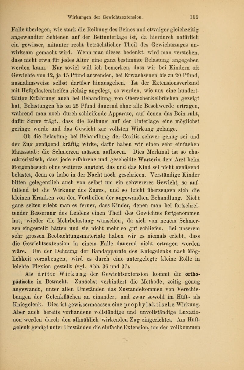 Falle tiberlegen, wie stark die Reibimg des Beines und etwaiger gleichzeitig angewandter Schienen auf der Bettunterlage ist, da hierdurch natürlich ein gewisser, mitunter recht beträchtlicher Theil des Gewichtszuges un- wirksam gemacht wird. Wenn man dieses bedenkt, wird man verstehen, dass nicht etwa für jedes Alter eine ganz bestimmte Belastung angegeben werden kann. Nur soviel will ich bemerken, dass wir bei Kindern oft Gewichte von 12, ja 15 Pfund anwenden, bei Erwachsenen bis zu 20 Pfund, ausnahmsweise selbst darüber hinausgehen. Ist der Estensionsverband mit Heftpflasterstreifen richtig angelegt, so werden, wie uns eine hundert- fältige Erfahrung auch bei Behandlung von Oberschenkelbrüchen gezeigt hat, Belastungen bis zu 25 Pfund dauernd ohne alle Beschwerde ertragen, während man noch durch schleifende Apparate, auf denen das Bein ruht, dafür Sorge trägt,. dass die Reibung auf der Unterlage eine möglichst geringe werde und das Gewicht zur vollsten Wirkung gelange. Ob die Belastung bei Behandlung der Coxitis schwer genug sei und der Zug genügend kräftig wirke, dafür haben wir einen sehr einfachen Maassstab: die Schmerzen müssen aufhören. Dies Merkmal ist so cha- rakteristisch, dass jede erfahrene und gescheidte Wärterin dem Arzt beim Morgenbesuch ohne weiteres angiebt, das und das Kind sei nicht genügend belastet, denn es habe in der Nacht noch geschrieen. Verständige Kinder bitten gelegentlich auch von selbst um ein schwereres Gewicht, so auf- fallend ist die Wirkung des Zuges, und so leicht überzeugen sich die kleinen Kranken von den Vortheilen der angewandten Behandlung. Nicht ganz selten erlebt man es ferner, dass Kinder, denen man bei fortschrei- tender Besserung des Leidens einen Theil des Gewichtes fortgenommen hat, wieder die Mehrbelastung wünschen, da sich von neuem Schmer- zen eingestellt hätten und sie nicht mehr so gut schliefen. Bei unserem sehr grossen Beobachtungsmateriale haben wir es niemals erlebt, dass die Gewichtsextension in einem Falle dauernd nicht ertragen worden wäre. Um der Dehnung der Bandapparate des Kniegelenks nach Mög- lichkeit vorzubeugen, wird es durch eine untergelegte kleine Rolle in leichte Flexion gestellt (vgl. Abb. 36 und 37). Als dritte Wirkung der Gewichtsextension kommt die ortho- pädische in Betracht. Zunächst verhindert die Methode, zeitig genug angewandt, unter allen Umständen das Zustandekommen von Verschie- bungen der Gelenkflächen an einander, und zwar sowohl im Hüft- als Kniegelenk. Dies ist gewissermaassen eine prophylaktische Wirkung. Aber auch bereits vorhandene vollständige und unvollständige Luxatio- nen werden durch den allmählich wirkenden Zug eingerichtet. Am Hüft- gelenk genügt unter Umständen die einfache Extension, um den vollkommen