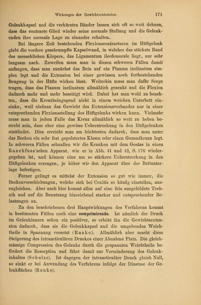 Gelenkkapsel und die verkürzten Bänder lassen sich oft so weit delinen, dass das eontraete Glied wieder seine normale Stellung und die Gelenk- enden ihre normale Lage zu einander erhalten. Bei längere Zeit bestehenden Flexionscontracturen im Hüftgelenk giebt die vordere geschrumpfte Kapselwand, in welcher das stärkste Band des menschlichen Körpers, das Ligamentum ileofemorale liegt, nur sehr langsam nach. Zuweilen muss man in diesen schweren Fällen damit anfangen, dass man zunächst das Bein auf ein Planum inclinatum Sim- plex legt und die Extension bei einer gewissen noch fortbestehenden Beugung in der Hüfte wirken lässt. Weiterhin muss man dafür Sorge tragen, dass das Planum inclinatum allmählicli gesenkt und die Flexion dadurch mehr und mehr beseitigt wird. Dabei hat man wohl zu beach- ten, dass die Kreuzbeingegend nicht in einem weichen Unterbett ein- sinke, weil alsdann das Gewicht des Extensionsverbandes nur in einer entsprechenden Flexionsstellung des Hüftgelenks wirken kann. Vielmehr muss man in jedem Falle das Kreuz allmählich so weit zu heben be- strebt sein, dass eher eine gewisse Ueberstreckung in den Hüftgelenken stattfindet. Dies erreicht man am leichtesten dadurch, dass man unter das Becken ein sehr fest gepolstertes Kissen oder einen Gummikranz legt. In schweren Fällen schnallen wir die Kranken mit dem Gesäss in einen Rauchfuss'schen Apparat, wie er in Abb. 41 und 42, S. 176 wieder- gegeben ist, und können eine um so stärkere Ueberstreckung in den Hüftgelenken erzeugen, je höher wir den Apparat über der Bettunter- lage befestigen. Ferner gelingt es mittelst der Extension so gut wie immer, die Beckenversehiebungen, welche sich bei Coxitis so häufig einstellen, aus- zugleichen. Aber auch hier kommt alles auf eine fein ausgebildete Tech- nik und auf die Benutzung hinreichend starker und entsprechender Be- lastungen an. Zu den beschriebenen drei Haupt Wirkungen des Verfahrens kommt in bestimmten Fällen noch eine comprimirende. Ist nämlich der Druck im Gelenkinnern schon ein positiver, so erhöht ihn die Gewichtsexten- sion dadurch, dass sie die Gelenkkapsel und die umgebenden Weich- theile in Spannung versetzt (Ranke). Allmählich aber macht diese Steigerung des intraarticulären Druckes einer Abnahme Platz. Die gleich- massige Compression des Gelenks durch die gespannten Weichtheile be- fördert die Resorption und führt damit zur Verminderung des Gelenk- inhaltes (Schulze). Ist dagegen der intraarticuläre Druck gleich Null, so sinkt er bei Anwendung des Verfahrens infolge der Diastase der Ge- lenkflächen (Ranke).