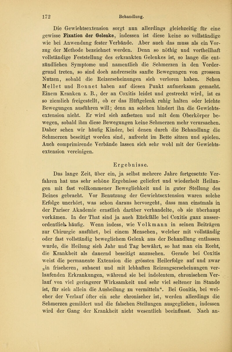 Die Gewichtsextension sorgt nun allerdings gleichzeitig für eine gewisse Fixation der Gelenke, indessen ist diese keine so vollständige wie bei Anwendung fester Verbände. Aber auch das muss als ein Vor- zug der Methode bezeichnet werden. Denn so nöthig und vortheilhaft vollständige Feststellung des erkrankten Gelenkes ist, so lange die ent- zündlichen Symptome und namentlich die Schmerzen in den Vorder- grund treten, so sind doch andrerseits sanfte Bewegungen von grossem Nutzen, sobald die Eeizerscheinungen sich verloren haben. Schon Hellet und Bonnet haben auf diesen Punkt aufmerksam gemacht. Einem Kranken z. B., der an Coxitis leidet und gestreckt wird, ist es so ziemlich freigestellt, ob er das Hüftgelenk ruhig halten oder leichte Bewegungen ausführen will; denn an solchen hindert ihn die Gewichts- extension nicht. Er wird sich aufsetzen und mit dem Oberkörper be- wegen, sobald ihm diese Bewegungen keine Schmerzen mehr verursachen. Daher sehen wir häufig Kinder, bei denen durch die Behandlung die Schmerzen beseitigt worden sind, aufrecht im Bette sitzen und spielen. Auch comprimirende Verbände lassen sich sehr wohl mit der Gewichts- extension vereinigen. Ergebnisse. Das lange Zeit, über ein, ja selbst mehrere Jahre fortgesetzte Ver- fahren hat uns sehr schöne Ergebnisse geliefert und wiederholt Heilun- gen mit fast vollkommener Beweglichkeit und in guter Stellung des Beines gebracht. Vor Benutzung der Gewichtsextension waren solche Erfolge unerhört, was schon daraus hervorgeht, dass man einstmals in der Pariser Akademie ernstlich darüber verhandelte, ob sie überhaupt vorkämen. In der That sind ja auch Rückfälle bei Coxitis ganz ausser- ordentlich, häufig. Wenn indess, wie Volkmann in seinen Beiträgen zur Chirurgie ausführt, bei einem Mensehen, welcher mit vollständig oder fast vollständig beweglichem Gelenk aus der Behandlung entlassen wurde, die Heilung sich Jahr und Tag bewährt, so hat man ein Eecht, die Krankheit als dauernd beseitigt anzusehen. Gerade bei Coxitis weist die permanente Extension die grössten Heilerfolge auf und zwar „in frischeren, subacut und mit lebhaften Reizungserscheinungen ver- laufenden Erkrankungen, während sie bei indolentem, chronischem Ver- lauf von viel geringerer Wirksamkeit und sehr viel seltener im Stande ist, für sich allein die Ausheilung zu vermitteln. Bei Gonitis, bei wel- cher der Verlauf öfter ein sehr chronischer ist, werden allerdings die Schmerzen gemildert und die falschen Stellungen ausgeglichen, indessen wird der Gang der Krankheit nicht wesentlich beeinflusst. Nach an-