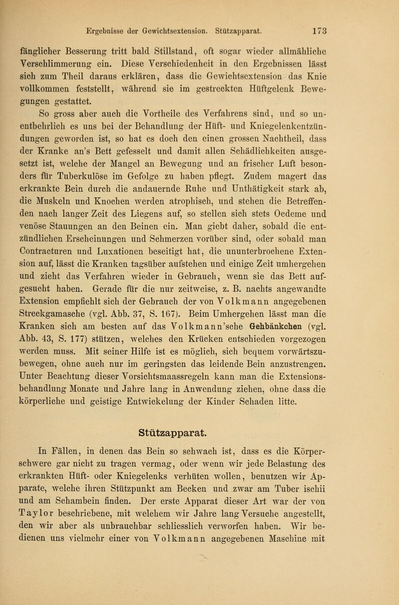 fänglicher Besserung tritt bald Stillstand, oft sogar wieder allmähliche Verschlimmerung ein. Diese Verschiedenheit in den Ergebnissen lässt sich zum Theil daraus erklären, dass die Gewichtsextension das Knie vollkommen feststellt, während sie im gestreckten Hüftgelenk Bewe- gungen gestattet. So gross aber auch die Vortheile des Verfahrens sind, und so un- entbehrlich es uns bei der Behandlung der Hüft- und Kniegelenkentzün- dungen geworden ist, so hat es doch den einen grossen Nachtheil, dass der Kranke an's Bett gefesselt und damit allen Schädlichkeiten ausge- setzt ist, welche der Mangel an Bewegung und an frischer Luft beson- ders für Tuberkulöse im Gefolge zu haben pflegt. Zudem magert das erkrankte Bein durch die andauernde Ruhe und Unthätigkeit stark ab, die Muskeln und Knochen werden atrophisch, und stehen die Betreffen- den nach langer Zeit des Liegens auf, so stellen sich stets Oedeme und venöse Stauungen an den Beinen ein. Man giebt daher, sobald die ent- zündlichen Erscheinungen und Schmerzen vorüber sind, oder sobald man Contracturen und Luxationen beseitigt hat, die ununterbrochene Exten- sion auf, lässt die Kranken tagsüber aufstehen und einige Zeit umhergehen und zieht das Verfahren wieder in Gebrauch, wenn sie das Bett auf- gesucht haben. Gerade für die nur zeitweise, z. B. nachts angewandte Extension empfiehlt sich der Gebrauch der von Volkmann angegebenen Streckgamasche (vgl. Abb. 37, S. 167). Beim Umhergehen lässt man die Kranken sich am besten auf das Volkmann'sche Gehbänkchen (vgl. Abb. 43, S. 177) stützen, welches den Krücken entschieden vorgezogen werden muss. Mit seiner Hilfe ist es möglich, sich bequem vorwärtszu- bewegen, ohne auch nur im geringsten das leidende Bein anzustrengen. Unter Beachtung dieser Vorsichtsmaassregeln kann man die Extensions- behandlung Monate und Jahre lang in Anwendung ziehen, ohne dass die körperliche und geistige Entwickelung der Kinder Schaden litte. Stützapparat. In Fällen, in denen, das Bein so schwach ist, dass es die Körper- schwere gar nicht zu tragen vermag, oder wenn wir jede Belastung des erkrankten Hüft- oder Kniegelenks verhüten wollen, benutzen wir Ap- parate, welche ihren Stützpunkt am Becken und zwar am Tuber ischii und am Schambein finden. Der erste Apparat dieser Art war der von Taylor beschriebene, mit welchem wir Jahre lang Versuche angestellt, den wir aber als unbrauchbar schliesslich verworfen haben. Wir be- dienen uns vielmehr einer von Volkmann angegebenen Maschine mit