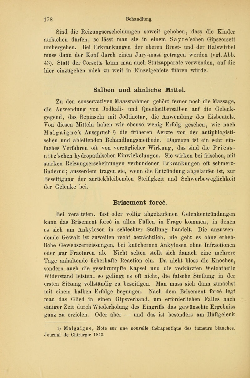 Sind die Eeizungserscheinungen soweit gehoben, dass die Kinder aufstehen dürfen, so lässt man sie in einem Sayre'sehen Gipscorsett umhergehen. Bei Erkrankungen der oberen Brust- und der Halswirbel muss dann der Kopf durch einen Jury-mast getragen werden (vgl. Abb. 43). Statt der Corsetts kann man auch Stützapparate verwenden, auf die hier einzugehen mich zu weit in Einzelgebiete führen würde. Salben und ähnliche Mittel. Zu den conservativen Maassnahmen gehört ferner noch die Massage, die Anwendung von Jodkali- und Quecksilbersalben auf die Gelenk- gegend, das Bepinseln mit Jodtinctur, die Anwendung des Eisbeutels. Von diesen Mitteln haben wir ebenso wenig Erfolg gesehen, wie nach Malgaigne's Ausspruch') die früheren Aerzte von der antiphlogisti- schen und ableitenden Behandlungsmethode. Dagegen ist ein sehr ein- faches Verfahren oft von vorzüglicher Wirkung, das sind die Priess- nitz'schen hydropathischenEinwickelungen. Sie wirken bei frischen, mit starken Eeizungserscheinungen verbundenen Erkrankungen oft schmerz- lindernd ; ausserdem tragen sie, wenn die Entzündung abgelaufen ist, zur Beseitigung der zurückbleibenden Steifigkeit und Schwerbeweglichkeit der Gelenke bei. Brisement force. Bei veralteten, fast oder völlig abgelaufenen Gelenkentzündungen kann das Brisement force in allen Fällen in Frage kommen, in denen es sich um Ankylosen in schlechter Stellung handelt. Die anzuwen- dende Gewalt ist zuweilen recht beträchtlich, nie geht es ohne erheb- liche Gewebszerreissungen, bei knöchernen Ankylosen ohne Infractionen oder gar Fracturen ab. Nicht selten stellt sich danach eine mehrere Tage anhaltende fieberhafte Keaction ein. Da nicht bloss die Knochen, sondern auch die geschrumpfte Kapsel und die verkürzten Weichtheile Widerstand leisten, so gelingt es oft nicht, die falsche Stellung in der ersten Sitzung vollständig zu beseitigen. Man muss sich dann zunächst mit einem halben Erfolge begnügen. Nach dem Brisement force legt man das Glied in einen Gipsverband, um erforderlichen Falles nach einiger Zeit durch Wiederholung des Eingriffs das gewünschte Ergebniss ganz zu erzielen. Oder aber — und das ist besonders am Hüftgelenk 1) Malgaigne, Note sur une nouvelle therapeutique des tumeurs blanches. Journal de Chirurgie 1843.