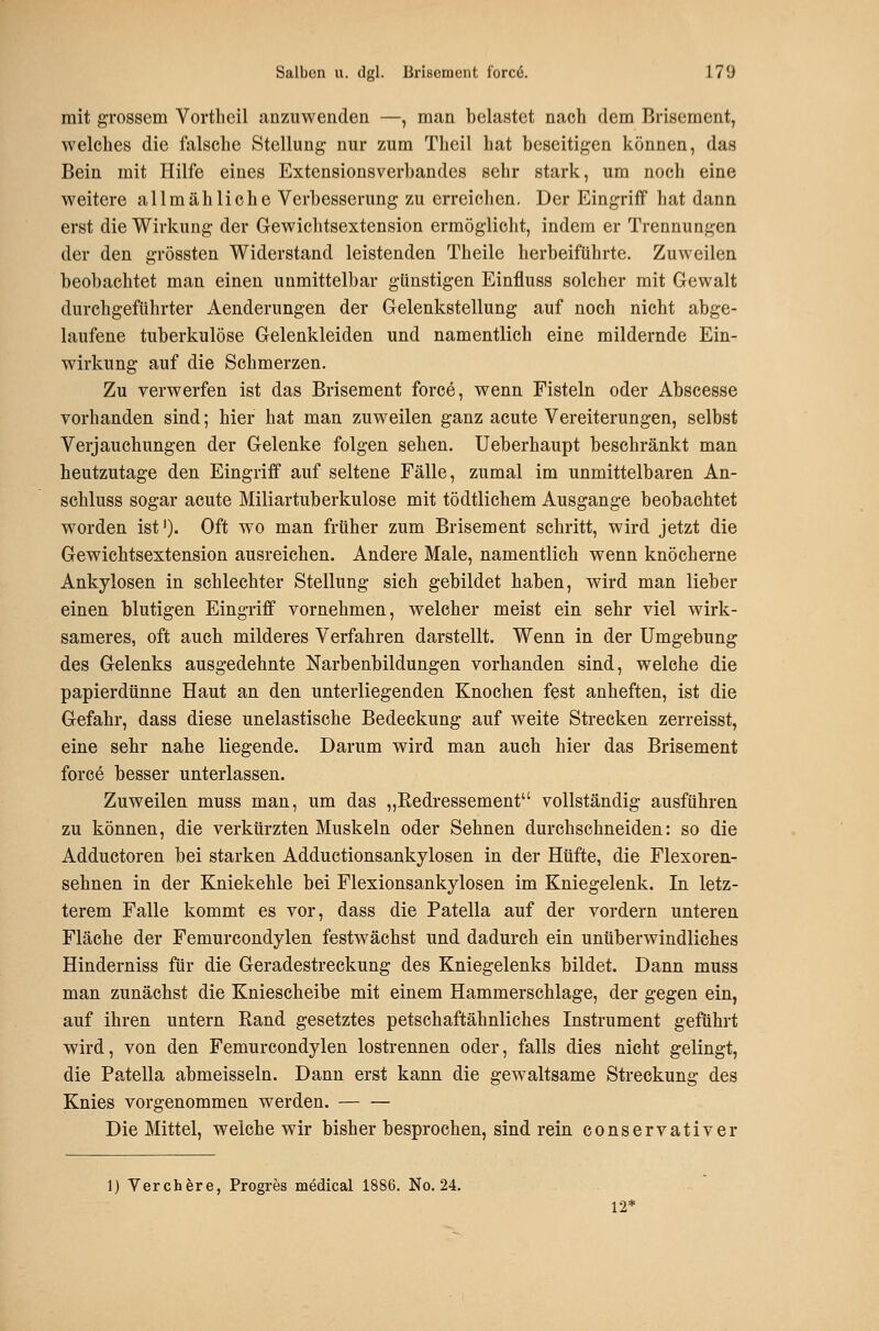 mit grossem Vorthcil anzuwenden —, man belastet nach dem Brisement, welches die falsche Stellung nur zum Theil hat beseitigen können, das Bein mit Hilfe eines Extensionsverbandes sehr stark, um noch eine weitere allmähliche Verbesserung zu erreichen. Der Eingriff hat dann erst die Wirkung der Gewichtsextension ermöglicht, indem er Trennungen der den grössten Widerstand leistenden Theile herbeiführte. Zuweilen beobachtet man einen unmittelbar günstigen Einfluss solcher mit Gewalt durchgeführter Aenderungen der Gelenkstellung auf noch nicht abge- laufene tuberkulöse Gelenkleiden und namentlich eine mildernde Ein- wirkung auf die Schmerzen. Zu verwerfen ist das Brisement force, wenn Fisteln oder Abscesse vorhanden sind; hier hat man zuweilen ganz acute Vereiterungen, selbst Verjauchungen der Gelenke folgen sehen. Ueberhaupt beschränkt man heutzutage den Eingriff auf seltene Fälle, zumal im unmittelbaren An- schluss sogar acute Miliartuberkulose mit tödtlichem Ausgange beobachtet worden ist'). Oft wo man früher zum Brisement schritt, wird jetzt die Gewichtsextension ausreichen. Andere Male, namentlich wenn knöcherne Ankylosen in schlechter Stellung sich gebildet haben, wird man lieber einen blutigen Eingriff vornehmen, welcher meist ein sehr viel wirk- sameres, oft auch milderes Verfahren darstellt. Wenn in der Umgebung des Gelenks ausgedehnte Narbenbildungen vorhanden sind, welche die papierdünne Haut an den unterliegenden Knochen fest anheften, ist die Gefahr, dass diese unelastische Bedeckung auf weite Strecken zerreisst, eine sehr nahe liegende. Darum wird man auch hier das Brisement force besser unterlassen. Zuweilen muss man, um das „Redressement vollständig ausführen zu können, die verkürzten Muskeln oder Sehnen durchschneiden: so die Adductoren bei starken Adductionsankylosen in der Hüfte, die Flexoren- sehnen in der Kniekehle bei Flexionsankylosen im Kniegelenk. In letz- terem Falle kommt es vor, dass die Patella auf der vordem unteren Fläche der Femurcondylen festwächst und dadurch ein unüberwindliches Hinderniss für die Geradestreckung des Kniegelenks bildet. Dann muss man zunächst die Kniescheibe mit einem Hammerschlage, der gegen ein, auf ihren untern Rand gesetztes petschaftähnliches Instrument geführt wird, von den Femurcondylen lostrennen oder, falls dies nicht gelingt, die Patella abmeisseln. Dann erst kann die gew^altsame Streckung des Knies vorgenommen werden. Die Mittel, welche wir bisher besprochen, sind rein conservativer ]) Verchere, Progres medical 1886. No. 24. 12