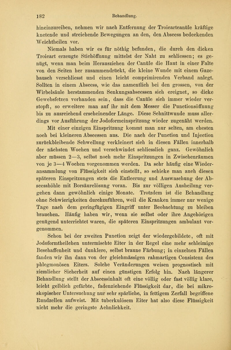 hineinzureiben, nehmen wir nach Entfernung der Troioartcanüle kräftige knetende und streichende Bewegungen an den, den Abscess bedeckenden Weichtheilen vor. Niemals haben wir es für nöthig befunden, die durch den dicken Troicart erzeugte Stichöffnung mittelst der Naht zu schliessen; es ge- nügt, wenn man beim Herausziehen der Canüle die Haut in einer Falte von den Seiten her zusammendrückt, die kleine Wunde mit einem Gaze- bausch verschliesst und einen leicht comprimirenden Verband anlegt. Sollten in einem Abscess, wie das namentlich bei den grossen, von der Wirbelsäule herstammenden Senkungsabscessen sich ereignet, so dicke Gewebsfetzen vorhanden sein, dass die Canüle sich immer wieder ver- stopft, so erweitere man auf ihr mit dem Messer die Punctionsöffnung bis zu ausreichend erscheinender Länge. Diese Schnittwunde muss aller- dings vor Ausführung der Jodoformeinspritzung wieder zugenäht werden. Mit einer einzigen Einspritzung kommt man nur selten, am ehesten noch bei kleineren Abscessen aus. Die nach der Function und Injection zurückbleibende Schwellung verkleinert sieh in diesen Fällen innerhalb der nächsten Wochen und verschwindet schliesslich ganz. Gewöhnlich aber müssen 2—3, selbst noch mehr Einspritzungen in Zwischenräumen von je 3—4 Wochen vorgenommen werden. Da sehr häufig eine Wieder- ansammlung von Flüssigkeit sich einstellt, so schicke man auch diesen späteren Einspritzungen stets die Entleerung und Auswaschung der Ab- scesshöhle mit Borsäurelösung voran. Bis zur völligen Ausheilung ver- gehen dann gewöhnlich einige Monate. Trotzdem ist die Behandlung ohne Schwierigkeiten durchzuführen, weil die Kranken immer nur wenige Tage nach dem geringfügigen Eingriff unter Beobachtung zu bleiben brauchen. Häufig haben wir, wenn sie selbst oder ihre Angehörigen genügend unterrichtet waren, die späteren Einspritzungen ambulant vor- genommen. Schon bei der zweiten Function zeigt der wiedergebildete, oft mit Jodoformtheilehen untermischte Eiter in der Eegel eine mehr schleimige Beschaffenheit und dunklere, selbst braune Färbung; in einzelnen Fällen fanden wir ihn dann von der gleichmässigen rahmartigen Consistenz des phlegmonösen Eiters. Solche Veränderungen weisen prognostisch mit ziemlicher Sicherheit auf einen günstigen Erfolg hin. Nach längerer Behandlung stellt der Abscessinhalt oft eine völlig oder fast völlig klare, leicht gelblich gefärbte, fadenziehende Flüssigkeit dar, die bei mikro- skopischer Untersuchung nur sehr spärliche, in fettigem Zerfall begriffene Rundzellen aufweist. Mit tuberkulösem Eiter hat also diese Flüssigkeit nicht mehr die geringste Aehnlichkeit.
