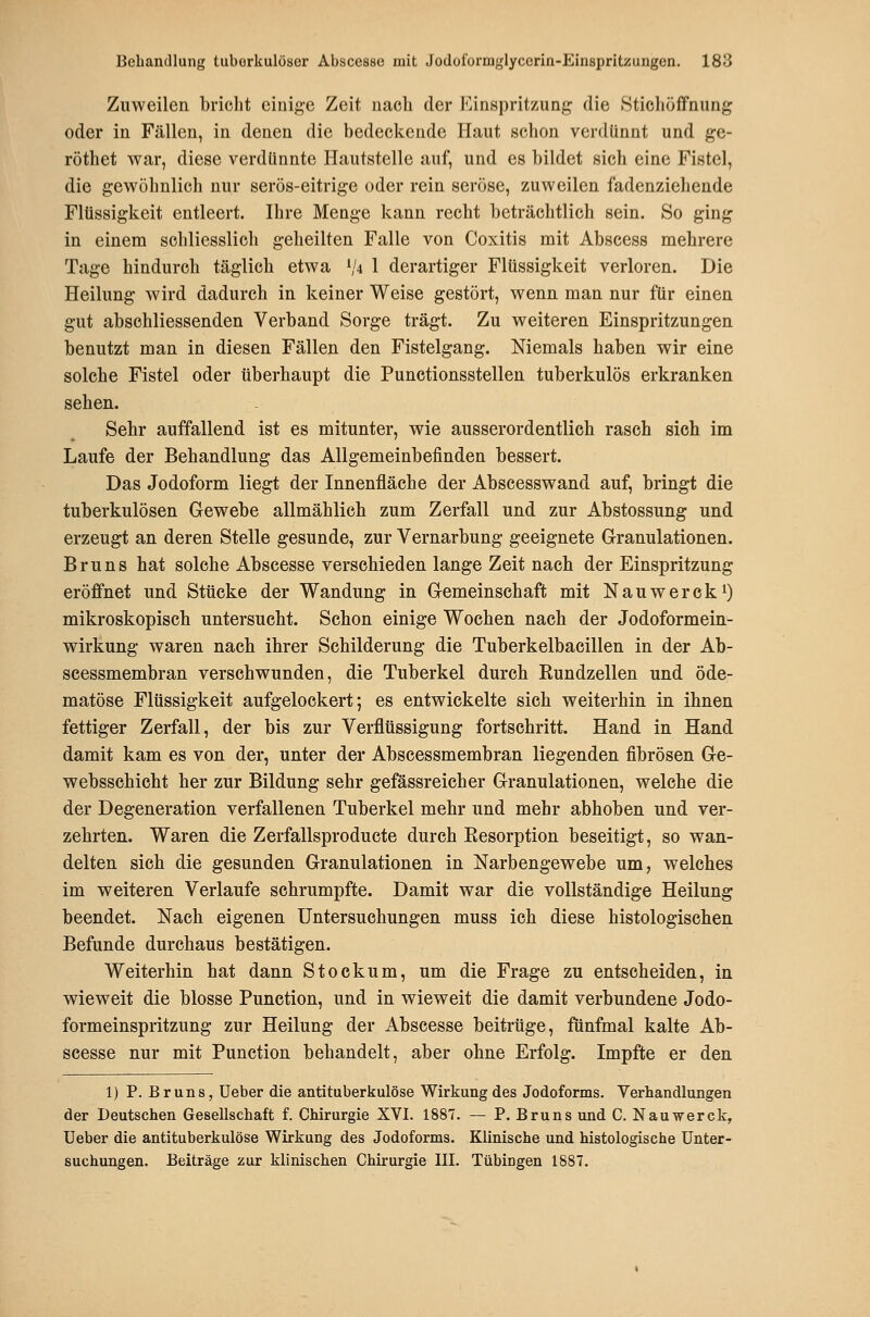 Zuweilen bricht einige Zeit nacli der Einspritzung die .Stichöffnung oder in Fällen, in denen die bedeckende Haut schon verdünnt und ge- röthet war, diese verdünnte Hautstelle auf, und es bildet sich eine Fistel, die gewöhnlich nur serös-eitrige oder rein seröse, zuweilen fadenziehende Flüssigkeit entleert. Hire Menge kann recht beträchtlich sein. So ging in einem schliesslich geheilten Falle von Coxitis mit Abscess mehrere Tage hindurch täglich etwa ^^4 1 derartiger Flüssigkeit verloren. Die Heilung wird dadurch in keiner Weise gestört, wenn man nur für einen gut abschliessenden Verband Sorge trägt. Zu weiteren Einspritzungen benutzt man in diesen Fällen den Fistelgang. Niemals haben wir eine solche Fistel oder überhaupt die Punctionsstellen tuberkulös erkranken sehen. Sehr auffallend ist es mitunter, wie ausserordentlich rasch sich im Laufe der Behandlung das Allgemeinbefinden bessert. Das Jodoform liegt der Innenfläche der Abscesswand auf, bringt die tuberkulösen Gewebe allmählich zum Zerfall und zur Abstossung und erzeugt an deren Stelle gesunde, zur Vernarbung geeignete Granulationen. Bruns hat solche Abscesse verschieden lange Zeit nach der Einspritzung eröffnet und Stücke der Wandung in Gemeinschaft mit NauwerckO mikroskopisch untersucht. Schon einige Wochen nach der Jodoformein- wirkung waren nach ihrer Schilderung die Tuberkelbacillen in der Ab- scessmembran verschwunden, die Tuberkel durch Eundzellen und öde- matöse Flüssigkeit aufgelockert; es entwickelte sich weiterhin in ihnen fettiger Zerfall, der bis zur Verflüssigung fortschritt. Hand in Hand damit kam es von der, unter der Abscessmembran liegenden fibrösen Ge- webssehicbt her zur Bildung sehr gefässreicher Granulationen, welche die der Degeneration verfallenen Tuberkel mehr und mehr abhoben und ver- zehrten. Waren die Zerfallsproducte durch Kesorption beseitigt, so wan- delten sich die gesunden Granulationen in Narbengewebe um, welches im weiteren Verlaufe schrumpfte. Damit war die vollständige Heilung beendet. Nach eigenen Untersuchungen muss ich diese histologischen Befunde durchaus bestätigen. Weiterhin hat dann Stockum, um die Frage zu entscheiden, in wieweit die blosse Function, und in wieweit die damit verbundene Jodo- formeinspritzung zur Heilung der Abscesse beitrüge, fünfmal kalte Ab- scesse nur mit Function behandelt, aber ohne Erfolg. Impfte er den 1) P. Bruns, Ueber die antituberkulöse Wirkung des Jodoforms. Verhandlungen der Deutschen Gesellschaft f. Chirurgie XVI. 1887. — P. Bruns und C. Nauwerck, Ueber die antituberkulöse Wirkung des Jodoforms. Klinische und histologische Unter- suchungen. Beiträge zur klinischen Chirurgie III. Tübingen 1887.