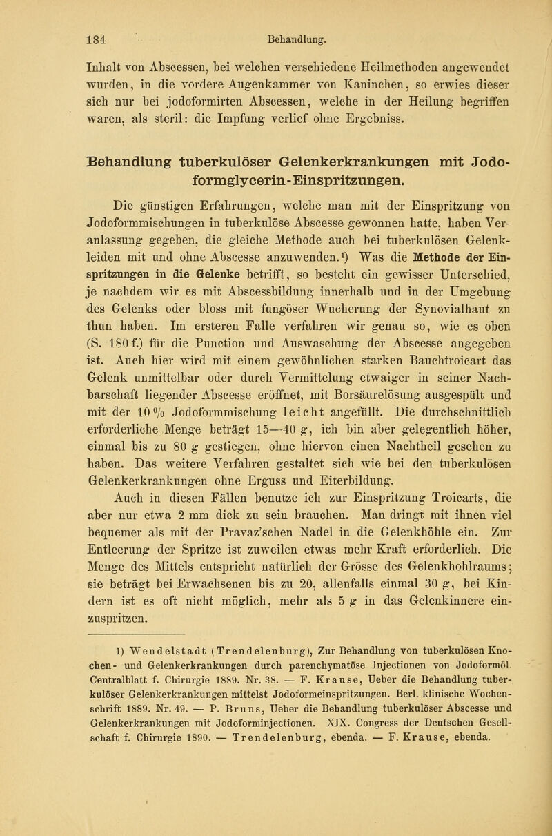 Inhalt von Abscessen, bei Tvelehen verschiedene Heilmethoden angewendet wurden, in die vordere Augenkammer von Kaninchen, so erwies dieser sich nur bei jodoformirten Abscessen, welche in der Heilung begriffen waren, als steril: die Impfung verlief ohne Ergebniss. Behandlung tuberkulöser Gelenkerkrankungen mit Jodo- formglycerin-Einspritzungen. Die günstigen Erfahrungen, welche man mit der Einspritzung von Jodoformmischungen in tuberkulöse Abscesse gewonnen hatte, haben Ver- anlassung gegeben, die gleiche Methode auch bei tuberkulösen Gelenk- leiden mit und ohne Abscesse anzuwenden. ^) Was die Methode der Ein- spritzungen in die Gelenke betrifft, so besteht ein gewisser Unterschied, je nachdem wir es mit Abscessbildung innerhalb und in der Umgebung des Gelenks oder bloss mit fungöser Wucherung der Synovialhaut zu thun haben. Im ersteren Falle verfahren wir genau so, wie es oben (S. 180 f.) für die Function und Auswaschung der Abscesse angegeben ist. Auch hier wird mit einem gewöhnlichen starken Bauchtroicart das Gelenk unmittelbar oder durch Vermittelung etwaiger in seiner Nach- barschaft liegender Abscesse eröffnet, mit Borsäurelösung ausgespült und mit der 10 o/o Jodoformmischung leicht angefüllt. Die durchschnittlich erforderliche Menge beträgt 15—40 g, ich bin aber gelegentlich höher, einmal bis zu 80 g gestiegen, ohne hiervon einen Nachtheil gesehen zu haben. Das weitere Verfahren gestaltet sich wie bei den tuberkulösen Gelenkerkrankungen ohne Erguss und Eiterbildung. Auch in diesen Fällen benutze ich zur Einspritzung Troicarts, die aber nur etwa 2 mm dick zu sein brauchen. Man dringt mit ihnen viel bequemer als mit der Pravaz'schen Nadel in die Gelenkhöhle ein. Zur Entleerung der Spritze ist zuweilen etwas mehr Kraft erforderlich. Die Menge des Mittels entspricht natürlich der Grösse des Gelenkhohlraums; sie beträgt bei Erwachsenen bis zu 20, allenfalls einmal 30 g, bei Kin- dern ist es oft nicht möglich, mehr als 5 g in das Gelenkinnere ein- zuspritzen. 1) Wendelstadt (Trendelenburg), Zur Behandlung von tuberkulösen Kno- chen- und Gelenkerkrankungen durch parenchymatöse Injectionen von Jodoformöl. Centralblatt f. Chirurgie 1889. Nr. 38. — F. Krause, Ueber die Behandlung tuber- kulöser Gelenkerkrankungen mittelst Jodoformeinspritzungen. Berl. klinische Wochen- schrift 1889. Nr. 49. — P. Bruns, Ueber die Behandlung tuberkulöser Abscesse und Gelenkerkrankungen mit Jodoforminjectionen. XIX. Congress der Deutschen Gesell- schaft f. Chirurgie 1890. — Trendelenburg, ebenda. — F. Krause, ebenda.
