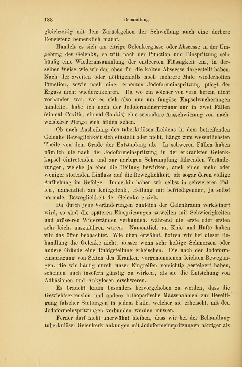 gleiclizeitig mit dem Zurückgehen der Schwellung auch eine derbere Consistenz bemerklich macht. Handelt es sich um eitrige Gelenkergtisse oder Abscesse in der Um- gebung des Gelenks, so tritt nach der Function und Einspritzung sehr häufig eine Wiederansammlung der entleerten Flüssigkeit ein, in der- selben Weise wie wir das oben für die kalten Abscesse dargestellt haben. Nach der zweiten oder nöthigenfalls noch mehrere Male wiederholten Function, sowie nach einer erneuten Jodoformeinspritzung pflegt der Erguss nicht wiederzukehren. Da wo ein solcher von vorn herein nicht vorhanden war, wo es sich also nur um fungöse Kapselwucherungen handelte, habe ich nach der Jodoformeinspritzung nur in zwei Fällen (einmal Coxitis, einmal Gonitis) eine secundäre Ausschwitzung von nach- weisbarer Menge sich bilden sehen. Ob nach Ausheilung des tuberkulösen Leidens in dem betreffenden Gelenke Beweglichkeit sich einstellt oder nicht, hängt zum wesentlichsten Theile von dem Grade der Entzündung ab. In schweren Fällen haben nämlich die nach der Jodoformeinspritzung in der erkrankten Gelenk- kapsel eintretenden und zur narbigen Schrumpfung führenden Verände- rungen, welche ja eben die Heilung bewirken, auch einen mehr oder weniger störenden Einfluss auf die Beweglichkeit, oft sogar deren völlige Aufhebung im Gefolge. Immerhin haben wir selbst in schwereren Fäl- len, namentlich am Kniegelenk, Heilung mit befriedigender, ja selbst normaler Beweglichkeit der Gelenke erzielt. Da durch jene Veränderungen zugleich der Gelenkraum verkleinert wird, so sind die späteren Einspritzungen zuweilen mit Schwierigkeiten und grösseren Widerständen verbunden, während die erste oder ersten sehr leicht auszuführen waren. Namentlich an Knie und Hüfte haben wir das öfter beobachtet. Wie oben erwähnt, fixiren wir bei dieser Be- handlung die Gelenke nicht, ausser wenn sehr heftige Schmerzen oder andere Gründe eine Euhigstellung erheischen. Die nach der Jodoform- einspritzung von Seiten des Kranken vorgenommenen leichten Bewegun- gen, die wir häufig durch unser Eingreifen vorsichtig gesteigert haben, scheinen auch insofern günstig zu wirken, als sie die Entstehung von Adhäsionen und Ankylosen erschweren. Es braucht kaum besonders hervorgehoben zu werden, dass die Gewichtsextension und andere orthopädische Maassnahmen zur Beseiti- gung falscher Stellungen in jedem Falle, welcher sie erheischt, mit den Jodoformeinspritzungen verbunden werden müssen. Ferner darf nicht unerwähnt bleiben, dass wir bei der Behandlung tuberkulöser Gelenkerkrankungen mit Jodoformeinspritzungen häufiger als