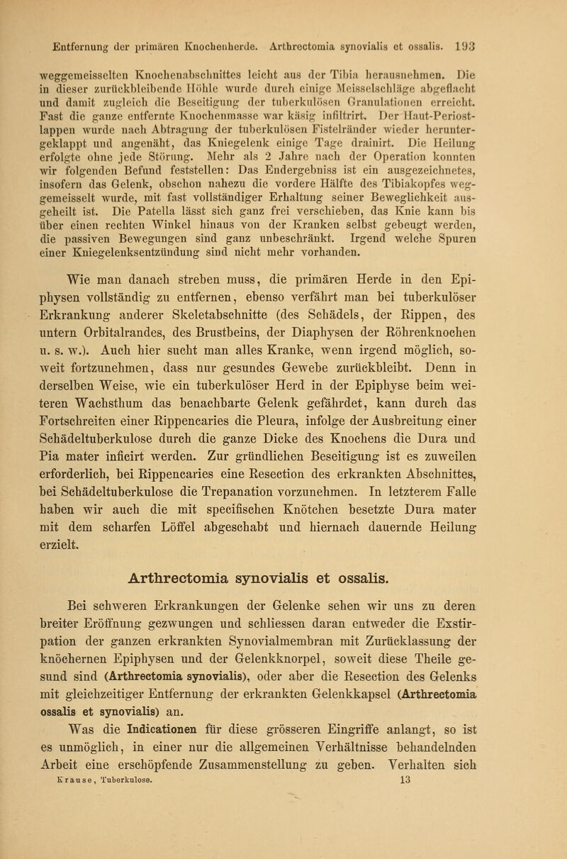 weggemeisselten Knochenabsclinittes leicht aus der Tibia herausnehmen. Die in dieser zurückbleibende Iliihle wurde durcli einige Meisselschläge abgeflacht und damit y.ugleich die Beseitigung der tuberkulösen Granulationen erreicht. Fast die ganze entfernte Knochenmasse war käsig infiltrirt. Der llaut-Periost- lappen wurde nach Abtragung der tuberkulösen Fistelränder wieder herunter- geklappt und augenäht, das Kniegelenk einige Tage drainirt. Die Heilung erfolgte ohne jede Störung. Mehr als 2 Jahre nach der Operation konnten wir folgenden Befund feststellen: Das Endergebniss ist ein ausgezeichnetes, insofern das Gelenk, obschon nahezu die vordere Hälfte des Tibiakopfes weg- gemeisselt wurde, mit fast vollständiger Erhaltung seiner Beweglichkeit aus- geheilt ist. Die Patella lässt sich ganz frei verschieben, das Knie kann bis über einen rechten Winkel hinaus von der Kranken selbst gebeugt werden, die passiven Bewegungen sind ganz unbeschränkt. Irgend welche Spuren einer Kuiegelenksentzündung sind nicht mehr vorhanden. Wie man danach streben muss, die primären Herde in den Epi- pliysen vollständig- zu entfernen, ebenso verfährt man bei tuberkulöser Erkrankung anderer Skeletabschnitte (des Schädels, der Rippen, des untern Orbitalrandes, des Brustbeins, der Diaphysen der Röhrenknochen u. s. w.). Auch hier sucht man alles Kranke, v^enn irgend möglich, so- weit fortzunehmen, dass nur gesundes Gewebe zurückbleibt. Denn in derselben Weise, wie ein tuberkulöser Herd in der Epiphyse beim wei- teren Wachsthum das benachbarte G-elenk gefährdet, kann durch das Fortschreiten einer Rippencaries die Pleura, infolge der Ausbreitung einer Schädeltuberkulose durch die ganze Dicke des Knochens die Dura und Pia mater inficirt werden. Zur gründlichen Beseitigung ist es zuweilen erforderlich, bei Rippencaries eine Resection des erkrankten Abschnittes, bei Schädeltuberkulose die Trepanation vorzunehmen. In letzterem Falle haben wir auch die mit speeifischen Knötchen besetzte Dura mater mit dem scharfen Löffel abgeschabt und hiernach dauernde Heilung erzielt. Arthrectomia synovialis et ossalis. Bei schweren Erkrankungen der Gelenke sehen wir uns zu deren breiter Eröffnung gezwungen und schliessen daran entweder die Exstir- pation der ganzen erkrankten Synovialmembran mit Zurücklassung der knöchernen Epiphysen und der Gelenkknorpel, soweit diese Theile ge- sund sind (Arthrectomia synovialis), oder aber die Resection des Gelenks mit gleichzeitiger Entfernung der erkrankten Gelenkkapsel (Arthrectomia ossalis et synovialis) an. Was die Indicationen für diese grösseren Eingriffe anlangt, so ist es unmöglich, in einer nur die allgemeinen Verhältnisse behandelnden Arbeit eine erschöpfende Zusammenstellung zu geben. Verhalten sich Krause, Tuberkulose. 13