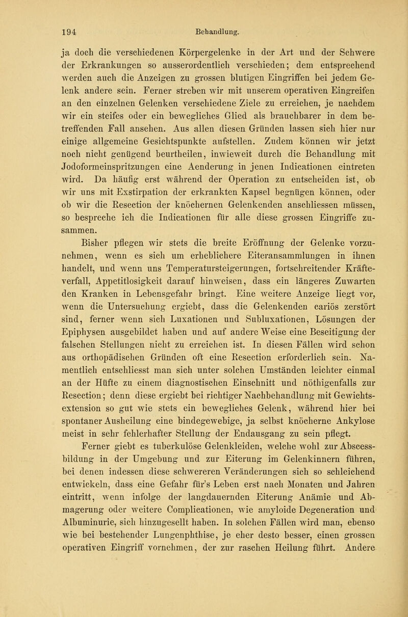 ja doch die verschiedenen Körpergelenke in der Art und der Schwere der Erkrankungen so ausserordentlich verschieden; dem entsprechend werden auch die Anzeigen zu grossen blutigen Eingriffen hei jedem Ge- lenk andere sein. Ferner streben wir mit unserem operativen Eingreifen an den einzelnen Gelenken verschiedene Ziele zu erreichen, je nachdem wir ein steifes oder ein bewegliches Glied als brauchbarer in dem be- treffenden Fall ansehen. Aus allen diesen Gründen lassen sich hier nur einige allgemeine Gesichtspunkte aufstellen. Zudem können wir jetzt noch nicht genügend beurtheilen, inwieweit durch die Behandlung mit Jodoformeinspritzungen eine Aenderung in jenen Indicationen eintreten wird. Da häufig erst während der Operation zu entscheiden ist, ob wir uns mit Exstirpation der erkrankten Kapsel begnügen können, oder ob wir die Kesection der knöchernen Gelenkenden anschliessen müssen, so bespreche ich die Indicationen für alle diese grossen Eingriffe zu- sammen. Bisher pflegen wir stets die breite Eröffnung der Gelenke vorzu- nehmen, wenn es sich um erheblichere Eiteransammlungen in ihnen handelt, und wenn uns Temperatursteigerungen, fortschreitender Kräfte- verfall, Appetitlosigkeit darauf hinweisen, dass ein längeres Zuwarten den Kranken in Lebensgefahr bringt. Eine weitere Anzeige liegt vor, wenn die Untersuchung ergiebt, dass die Gelenkenden cariös zerstört sind, ferner wenn sich Luxationen und Subluxationen, Lösungen der Epiphysen ausgebildet haben und auf andere Weise eine Beseitigung der falschen Stellungen nicht zu erreichen ist. In diesen Fällen wird schon aus orthopädischen Gründen oft eine Kesection erforderlich sein. Na- mentlich entschliesst man sich unter solchen Umständen leichter einmal an der Hüfte zu einem diagnostischen Einschnitt und nöthigenfalls zur ßesection; denn diese ergiebt bei richtiger Nachbehandlung mit Gewichts- extension so gut wie stets ein bewegliches Gelenk, während hier bei spontaner Ausheilung eine bindegewebige, ja selbst knöcherne Ankylose meist in sehr fehlerhafter Stellung der Endausgang zu sein pflegt. Ferner giebt es tuberkulöse Gelenkleiden, welche wohl zur Abscess- bildung in der Umgebung und zur Eiterung im Gelenkinnern führen, bei denen indessen diese schwereren Veränderungen sieh so schleichend entwickeln, dass eine Gefahr für's Leben erst nach Monaten und Jahren eintritt, wenn infolge der langdauernden Eiterung Anämie und Ab- magerung oder weitere Complicationen, wie amyloide Degeneration und Albuminurie, sich hinzugesellt haben. In solchen Fällen wird man, ebenso wie bei bestehender Lungenphthise, je eher desto besser, einen grossen operativen Eingriff vornehmen, der zur raschen Heilung führt. Andere