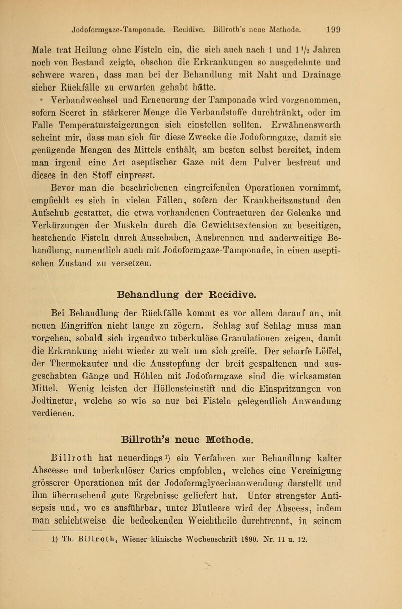 Male trat Heilung ohne Fisteln ein, die sich auch nach 1 und 1 '/^ Jahren noch von Bestand zeigte, obschon die Erkrankungen so ausgedehnte und schwere waren, dass man bei der Behandlung mit Naht und Drainage sicher Rückfälle zu erwarten gehabt hätte. ' Verbandwechsel und Erneuerung der Tamponade wird vorgenommen, sofern Secret in stärkerer Menge die Verbandstoffe durchtränkt, oder im Falle Temperatursteigerungen sich einstellen sollten. Erwähnenswerth scheint mir, dass man sich für diese Zwecke die Jodoformgaze, damit sie genügende Mengen des Mittels enthält, am besten selbst bereitet, indem man irgend eine Art aseptischer Gaze mit dem Pulver bestreut und dieses in den Stoff einpresst. Bevor man die beschriebenen eingreifenden Operationen vornimmt, empfiehlt es sich in vielen Fällen, sofern der Krankheitszustand den Aufschub gestattet, die etwa vorhandenen Contracturen der Gelenke und Verkürzungen der Muskeln durch die Gewichtsextension zu beseitigen, bestehende Fisteln durch Ausschaben, Ausbrennen und anderweitige Be- handlung, namentlich auch mit Jodoformgaze-Tamponade, in einen asepti- schen Zustand zu versetzen. Behandlung der Recidive. Bei Behandlung der Rückfälle kommt es vor allem darauf an, mit neuen Eingriffen nicht lange zu zögern. Schlag auf Schlag muss man vorgehen, sobald sich irgendwo tuberkulöse Granulationen zeigen, damit die Erkrankung nicht wieder zu weit um sich greife. Der scharfe Löffel, der Thermokauter und die Ausstopfung der breit gespaltenen und aus- geschabten Gänge und Höhlen mit Jodoformgaze sind die wirksamsten Mittel. Wenig leisten der Höllensteinstift und die Einspritzungen von Jodtinctur, welche so wie so nur bei Fisteln gelegentlich Anwendung verdienen. Billroth's neue Methode. Billroth hat neuerdings i) ein Verfahren zur Behandlung kalter Abscesse und tuberkulöser Caries empfohlen, welches eine Vereinigung grösserer Operationen mit der Jodoformglycerinanwendung darstellt und ihm überraschend gute Ergebnisse geliefert hat. Unter strengster Anti- sepsis und, wo es ausführbar, unter Blutleere wird der Abscess, indem man schichtweise die bedeckenden Weichtheile durchtrennt, in seinem 1) Th. Billroth, Wiener klinische Wochenschrift 1890. Nr. 11 u. 12.