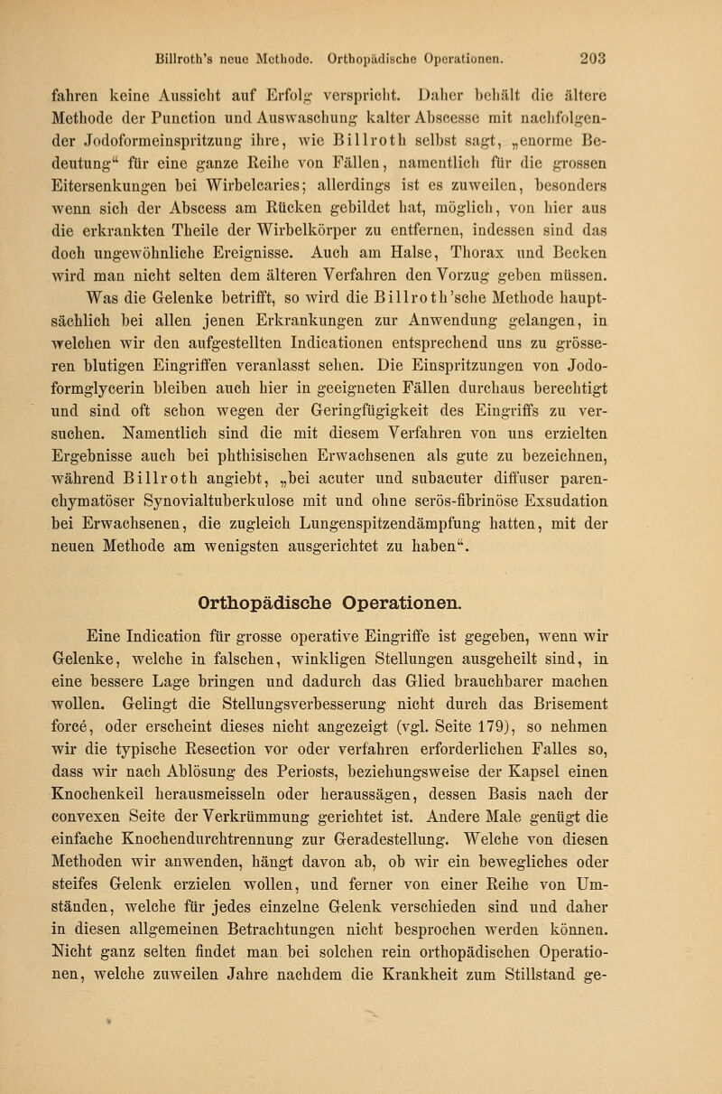 fahren keine Aussicht auf Erfoli;- verspriclit. Dalicr b(3liält die ältere Methode der Function und Auswaschung kalter Ahscesse mit nachfolgen- der Jodoformeinspritzung ihre, wie Billroth selbst sagt, „enorme Be- deutung für eine ganze Reihe von Fällen, namentlich für die grossen Eitersenkungen bei Wirbelcaries; allerdings ist es zuweilen, besonders wenn sich der Abscess am Rücken gebildet hat, möglich, von hier aus die erkrankten Theile der Wirbelkörper zu entfernen, indessen sind das doch ungewöhnliche Ereignisse. Auch am Halse, Thorax und Becken wird man nicht selten dem älteren Verfahren den Vorzug geben müssen. Was die Gelenke betrifft, so wird die Billroth'sehe Methode haupt- sächlich bei allen jenen Erkrankungen zur Anwendung gelangen, in welchen wir den aufgestellten Indicationen entsprechend uns zu grösse- ren blutigen Eingriifen veranlasst sehen. Die Einspritzungen von Jodo- formglycerin bleiben auch hier in geeigneten Fällen durchaus berechtigt und sind oft schon wegen der Geringfügigkeit des Eingriffs zu ver- suchen. Namentlich sind die mit diesem Verfahren von uns erzielten Ergebnisse auch bei phthisischen Erwachsenen als gute zu bezeichnen, während Billroth angiebt, „bei acuter und subacuter diffuser paren- chymatöser Synovialtuberkulose mit und ohne serös-fibrinöse Exsudation bei Erwachsenen, die zugleich Lungenspitzendämpfung hatten, mit der neuen Methode am wenigsten ausgerichtet zu haben. Orthopädische Operationen. Eine Indication für grosse operative Eingriffe ist gegeben, wenn wir Gelenke, welche in falschen, winkligen Stellungen ausgeheilt sind, in eine bessere Lage bringen und dadurch das Glied brauchbarer machen wollen. Gelingt die Stellungsverbesserung nicht durch das Brisement force, oder erscheint dieses nicht angezeigt (vgl. Seite 179), so nehmen wir die typische Resection vor oder verfahren erforderlichen Falles so, dass wir nach Ablösung des Periosts, beziehungsweise der Kapsel einen Knochenkeil herausmeisseln oder heraussägen, dessen Basis nach der convexen Seite der Verkrümmung gerichtet ist. Andere Male genügt die einfache Knochendurchtrennung zur Geradestellung. Welche von diesen Methoden wir anwenden, hängt davon ab, ob wir ein bewegliches oder steifes Gelenk erzielen wollen, und ferner von einer Reihe von Um- ständen, welche für jedes einzelne Gelenk verschieden sind und daher in diesen allgemeinen Betrachtungen nicht besprochen werden können. Nicht ganz selten findet man bei solchen rein orthopädischen Operatio- nen, welche zuweilen Jahre nachdem die Krankheit zum Stillstand ge-