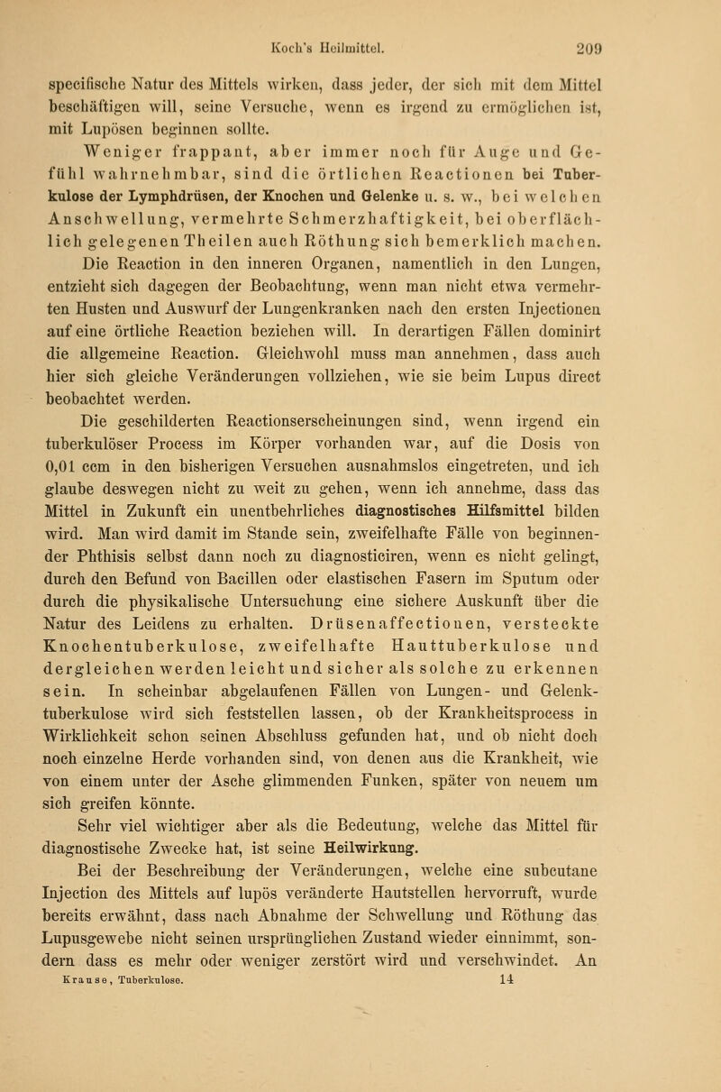 specifische Natur des Mittels wirken, dass jeder, der sich mit dem Mittel beschäftigen will, seine Versuche, wenn es irgend zu ermöglichen ist, mit Lupösen beginnen sollte. Weniger frappant, aber immer noch flir Auge und Ge- fühl Avahrnehmbar, sind die örtlichen Reactionen bei Tuber- kulose der Lymphdrüsen, der Knochen und Gelenke u. s. w., bei welchen Anschwellung, vermehrte Schmerzhaftigkeit, bei oberfläch- lich gelegenen Theilen auch Röthung sich bemerklich machen. Die Reaction in den inneren Organen, namentlich in den Lungen, entzieht sich dagegen der Beobachtung, wenn man nicht etwa vermehr- ten Husten und Auswurf der Lungenkranken nach den ersten Injectionen auf eine örtliche Reaction beziehen will. In derartigen Fällen dominirt die allgemeine Reaction. Gleichwohl muss man annehmen, dass auch hier sich gleiche Veränderungen vollziehen, wie sie beim Lupus direct beobachtet werden. Die geschilderten Reactionserscheinungen sind, wenn irgend ein tuberkulöser Process im Körper vorhanden war, auf die Dosis von. 0,01 com in den bisherigen Versuchen ausnahmslos eingetreten, und ich glaube deswegen nicht zu weit zu gehen, wenn ich annehme, dass das Mittel in Zukunft ein unentbehrliches diagnostisches Hilfsmittel bilden wird. Man wird damit im Stande sein, zweifelhafte Fälle von beginnen- der Phthisis selbst dann noch zu diagnosticiren, wenn es nicht gelingt, durch den Befund von Bacillen oder elastischen Fasern im Sputum oder durch die physikalische Untersuchung eine sichere Auskunft über die Natur des Leidens zu erhalten. Drüsen äffe ctionen, versteckte Knochentuberkulose, zweifelhafte Hauttuberkulose und dergleichen werden leicht und sicher als solche zu erkennen sein. In scheinbar abgelaufenen Fällen von Lungen- und Gelenk- tuberkulose wird sich feststellen lassen, ob der Krankheitsprocess in Wirklichkeit schon seinen Absehluss gefunden hat, und ob nicht doch noch einzelne Herde vorhanden sind, von denen aus die Krankheit, wie von einem unter der Asche glimmenden Funken, später von neuem um sich greifen könnte. Sehr viel wichtiger aber als die Bedeutung, welche das Mittel für diagnostische Zwecke hat, ist seine Heilwirkung. Bei der Beschreibung der Veränderungen, welche eine subcutane Injection des Mittels auf lupös veränderte Hautstellen hervorruft, wurde bereits erwähnt, dass nach Abnahme der Schwellung und Röthung das Lupusgewebe nicht seinen ursprünglichen Zustand wieder einnimmt, son- dern dass es mehr oder weniger zerstört wird und verschwindet. An Krau se , Tuberkulose. 14