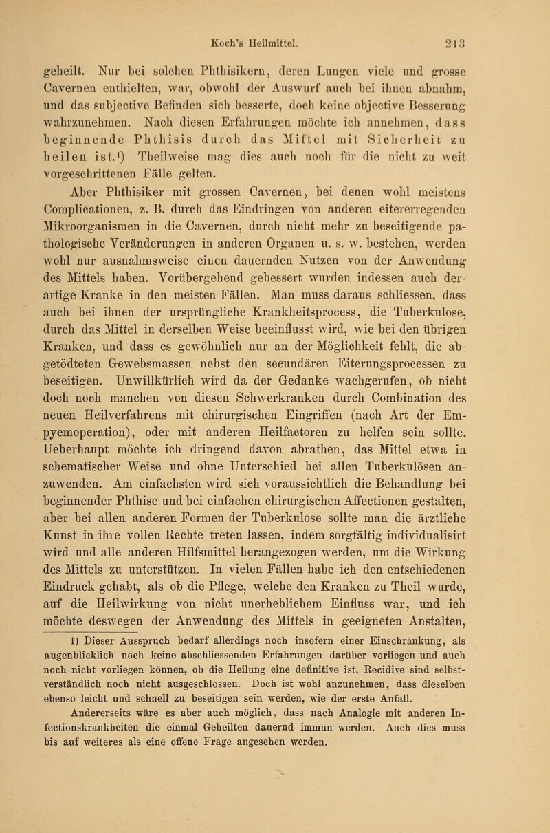 gelieilt. Nur bei solchen Plitliisikern, deren Lungen viele und grosse Cavernen enthielten, war, obwohl der Auswurf auch bei ihnen abnahm, und das subjective Befinden sich besserte, doch keine objective Besserung wahrzunehmen. Nach diesen Erfahrungen möchte ich annehmen, dass beginnende Phthisis durch das Mittel mit kSicherheit zu heilen ist. •) Th eil weise mag dies auch noch für die nicht zu weit vorgeschrittenen Fälle gelten. Aber Phthisiker mit grossen Cavernen, bei denen wohl meistens Complieationen, z. B. durch das Eindringen von anderen eitererregenden Mikroorganismen in die Cavernen, durch nicht mehr zu beseitigende pa- thologische Veränderungen in anderen Organen u. s. w. bestehen, werden wohl nur ausnahmsweise einen dauernden Nutzen von der Anwendung des Mittels haben. Vorübergehend gebessert wurden indessen auch der- artige Kranke in den meisten Fällen. Man muss daraus schliessen, dass auch bei ihnen der ursprüngliche Krankheitsprocess, die Tuberkulose, durch das Mittel in derselben Weise beeinflusst wird, wie bei den übrigen Kranken, und dass es gewöhnlich nur an der Möglichkeit fehlt, die ab- getödteten Gewebsmassen nebst den secundären Eiterungsprocessen zu beseitigen. Unwillkürlich wird da der Gedanke w^achgerufen, ob nicht doch noch manchen von diesen Sehwerkranken durch Combination des neuen Heilverfahrens mit chirurgischen Eingriffen (nach Art der Em- pyemoperation), oder mit anderen Heilfactoren zu helfen sein sollte. Ueberhaupt möchte ich dringend davon abrathen, das Mittel etwa in schematischer Weise und ohne Unterschied bei allen Tuberkulösen an- zuwenden. Am einfachsten wird sich voraussichtlich die Behandlung bei beginnender Phthise und bei einfachen chirurgischen Affectionen gestalten, aber bei allen anderen Formen der Tuberkulose sollte man die ärztliche Kunst in ihre vollen Eechte treten lassen, indem sorgfältig individualisirt wird und alle anderen Hilfsmittel herangezogen werden, um die Wirkung des Mittels zu unterstützen. In vielen Fällen habe ich den entschiedenen Eindruck gehabt, als ob die Pflege, welche den Kranken zu Theil wurde, auf die Heilwirkung von nicht unerheblichem Einfluss war, und ich möchte deswegen der Anwendung des Mittels in geeigneten Anstalten, 1) Dieser Ausspruch bedarf allerdings noch insofern einer Einschränkung, als augenblicklich noch keine abschliessenden Erfahrungen darüber vorliegen und auch noch nicht vorliegen können, ob die Heilung eine definitive ist, Kecidive sind, selbst- verständlich noch nicht ausgeschlossen. Doch ist wohl anzunehmen, dass dieselben ebenso leicht und schnell zu beseitigen sein werden, wie der erste Anfall. Andererseits wäre es aber auch möglich, dass nach Analogie mit anderen In- fectionskrankheiten die einmal Geheilten dauernd immun werden. Auch dies muss bis auf weiteres als eine offene Frage angesehen werden.