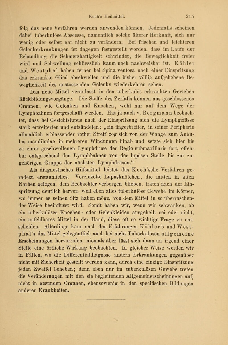 folg das neue Verfahren werden anwenden können. Jedenfalls scheinen dabei tuberkulöse Abscesse, namentlich solche älterer Herkunft, sich nur wenig oder selbst gar nicht zu verändern. Bei frischen und leichteren Gelenkerkraukungen ist dagegen festgestellt worden, dass im Laufe der Behandlung die Schmerzhaftigkeit schwindet, die Beweglichkeit freier wird und Schwellung schliesslich kaum noch nachweisbar ist. Köhler und Westphal haben ferner bei Spina ventosa nach einer Einspritzung das erkrankte Glied abschwellen und die bisher völlig aufgehobene Be- weglichkeit des anstossenden Gelenks wiederkehren sehen. Das neue Mittel veranlasst in den tuberkulös erkrankten Geweben Rückbildungsvorgänge. Die Stoffe des Zerfalls können aus geschlossenen Organen, wie Gelenken und Knochen, wohl nur auf dem Wege der Lymphbahnen fortgeschafft werden. Hat ja auch v. Bergmann beobach- tet, dass bei Gesichtslupus nach der Einspritzung sich die Lymphgefässe stark erweiterten und entzündeten: „ein fingerbreiter, in seiner Peripherie allmählich erblassender rother Streif zog sich von der Wange zum Angu- lus mandibulae in mehreren Windungen hinab und setzte sich hier bis zu einer geschwollenen Lymphdrüse der Eegio submaxillaris fort, offen- bar entsprechend den Lymphbahnen von der lupösen Stelle bis zur zu- gehörigen Gruppe der nächsten Lymphdrüsen. Als diagnostisches Hilfsmittel leistet das Koch'sehe Verfahren ge- radezu erstaunliches. Vereinzelte Lupusknötchen, die mitten in alten Narben gelegen, dem Beobachter verborgen blieben, traten nach der Ein- spritzung deutlich hervor, weil eben alles tuberkulöse Gewebe im Körper, wo immer es seinen Sitz haben möge, von dem Mittel in so überraschen- der Weise beeinflusst wird. Somit haben wir, wenn wir schwanken, ob ein tuberkulöses Knochen- oder Gelenkleiden ausgeheilt sei oder nicht, ein unfehlbares Mittel in der Hand, diese oft so wichtige Frage zu ent- scheiden. Allerdings kann naeb den Erfahrungen K ö h 1 e r 's und W e s t - phal's das Mittel gelegentlich auch bei nicht Tuberkulösen allgemeine Erscheinungen hervorrufen, niemals aber lässt sich dann an irgend einer Stelle eine örtliche Wirkung beobachten. In gleicher Weise werden wir in Fällen, wo die Differentialdiagnose andern Erkrankungen gegenüber nicht mit Sicherheit gestellt werden kann, durch eine einzige Einspritzung jeden Zweifel beheben; denn eben nur im tuberkulösen Gewebe treten die Veränderungen mit den sie begleitenden Allgemeinerscheinungen auf, nicht in gesunden Organen, ebensowenig in den speeifischen Bildungen anderer Krankheiten.
