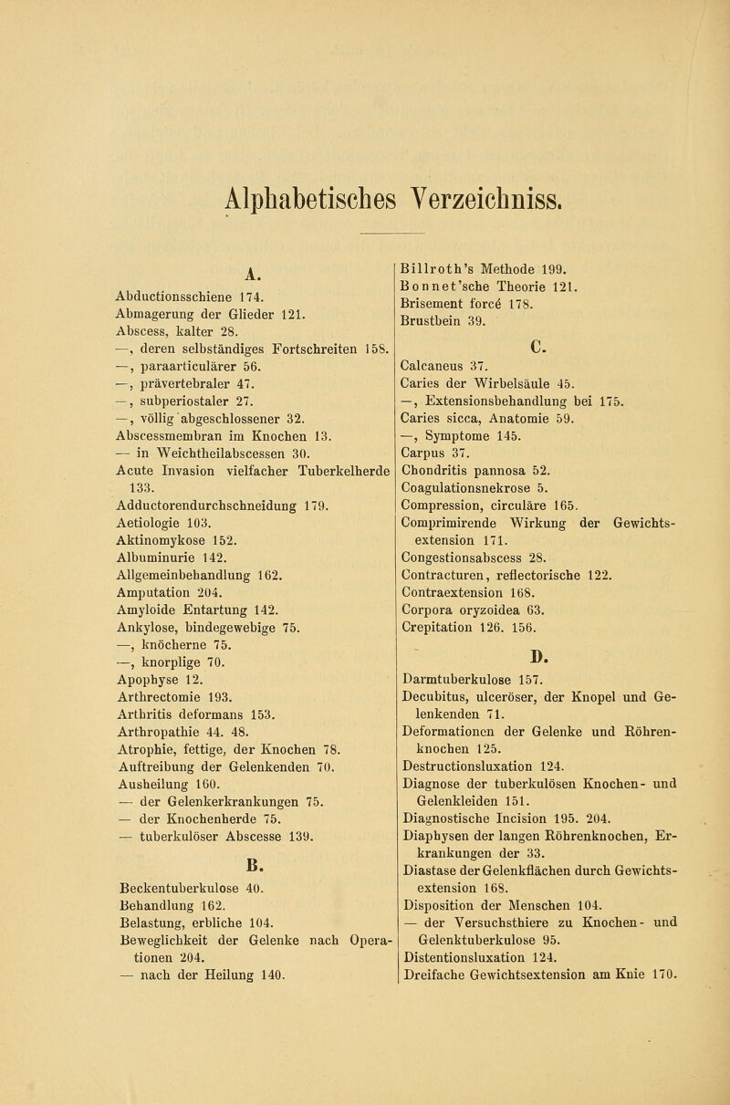 Alphabetisches Verzeichniss. A. Abductionsschiene 174. Abmagerung der Glieder 121. Abscess, kalter 28. —, deren selbständiges Fortschreiten 158. —, paraarticulärer 56. —, prävertebraler 47. —, subperiostaler 27. —, völlig abgeschlossener 32. Abscessmembran im Knochen 13. — in Weichtheilabscessen 30. Acute Invasion vielfacher Tuberkelherde 133. Adductorendurchschneidung 179. Aetiologie 103. Aktinomykose 152. Albuminurie 142. Allgemeinbehandlung 162. Amputation 204. Amyloide Entartung 142. Ankylose, bindegewebige 75. —, knöcherne 75. —, knorplige 70. Apophyse 12. Arthrectomie 193. Arthritis deformans 153. Arthropathie 44. 48. Atrophie, fettige, der Knochen 78. Auftreibung der Gelenkenden 70. Ausheilung 160. — der Gelenkerkrankungen 75. — der Knochenherde 75. — tuberkulöser Abscesse 139. B. Beckentuberkulose 40. Behandlung 162. Belastung, erbliche 104. Beweglichkeit der Gelenke nach Opera- tionen 204. — nach der Heilung 140. Billroth's Methode 199. Bonnet'sche Theorie 121. Brisement forc^ 178. Brustbein 39. c. Calcaneus 37. Garies der Wirbelsäule 45. —, Extensionsbehandlung bei 175. Caries sicca, Anatomie 59. —, Symptome 145. Carpus 37. Chondritis pannosa 52. Coagulationsnekrose 5. Compression, circuläre 165. Comprimirende Wirkung der Gewichts- extension 171. Congestionsabscess 28. Contracturen, reflectorische 122. Contraextension 168. Corpora oryzoidea 63. Crepitation 126. 156. D. Darmtuberkulose 157. Decubitus, ulceröser, der Knopel und Ge- lenkenden 71. Deformationen der Gelenke und Röhren- knochen 125. Destructionsluxation 124. Diagnose der tuberkulösen Knochen- und Gelenkleiden 151. Diagnostische Incision 195. 204. Diaphysen der langen Röhrenknochen, Er- krankungen der 33. Diastase der Gelenkflächen durch Gewichts- extension 168. Disposition der Menschen 104. — der Versuchsthiere zu Knochen- und Gelenktuberkulose 95. Distentionsluxation 124. Dreifache Gewichtsextension am Knie 170.