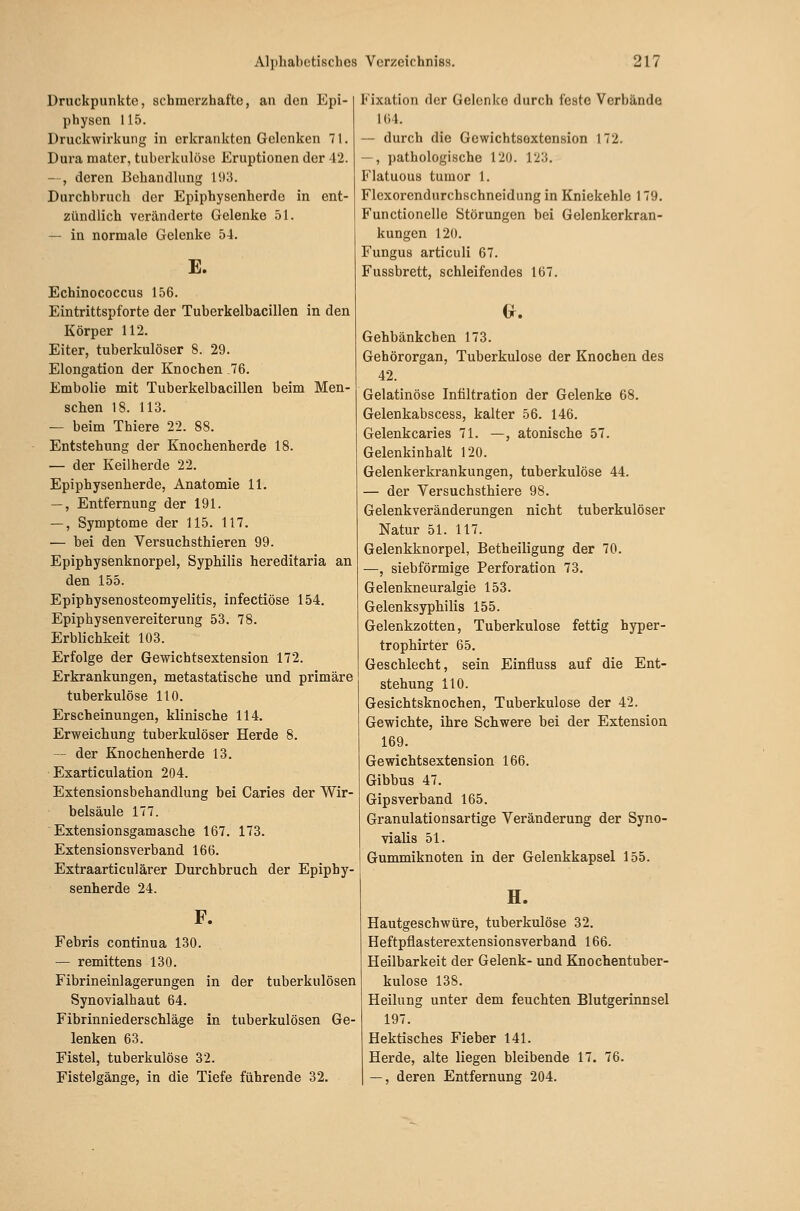 Druckpunkte, schmerzhafte, an den Epi- physen 115. Druckwirkung in erkrankten Gelenken 71. Dura mater, tuberkulöse Eruptionen der 42. --, deren Behandlung 1!):5. Durchbruch der Epiphysenherde in ent- zündlich veränderte Gelenke 51. — in normale Gelenke 54. E. Echinococcus 156. Eintrittspforte der Tuberkelbacillen in den Körper 112. Eiter, tuberkulöser 8. 29. Elongation der Knochen .76. Embolie mit Tuberkelbacillen beim Men- schen 18. 113. — beim Thiere 22. 88. Entstehung der Knochenherde 18. — der Keilherde 22. Epiphysenherde, Anatomie 11. —, Entfernung der 191. —, Symptome der 115. 117. — bei den Versuchsthieren 99. Epiphysenknorpel, Syphilis hereditaria an den 155. Epiphysenosteomyelitis, infectiöse 154. Epiphysenyereiterung 53. 78. Erblichkeit 103. Erfolge der Gewichtsextension 172. Erkrankungen, metastatische und primäre tuberkulöse 110. Erscheinungen, klinische 114. Erweichung tuberkulöser Herde 8. - der Knochenherde 13. Exarticulation 204. Extensionsbehandlung bei Caries der Wir- belsäule 177. Extensionsgamasche 167. 173. Extensionsverband 166. Extraarticulärer Durchbruch der Epiphy- senherde 24. F. Febris continua 130. — remittens 130. Fibrineinlagerungen in der tuberkulösen Synovialhaut 64. Fibrinniederschläge in tuberkulösen Ge- lenken 63. Fistel, tuberkulöse 32. Fistelgänge, in die Tiefe führende 32. Fixation der Gelenke durch feste Verbände 164. — durch die Gewichtsoxtension 172. —, pathologische 120. 123. Flatuous tumor 1. Flexorendurchschneidung in Kniekehle 179. Functionelie Störungen bei Gelenkerkran- kungen 120. Fungus articuli 67. Fussbrett, schleifendes 167. Gehbänkchen 173. Gehörorgan, Tuberkulose der Knochen des 42. Gelatinöse Infiltration der Gelenke 68. Gelenkabscess, kalter 56. 146. Gelenkcaries 71. —, atonische 57. Gelenkinhalt 120. Gelenkerkrankungen, tuberkulöse 44. — der Versuchsthiere 98. Gelenkveränderungen nicht tuberkulöser Natur 51. 117. Gelenkknorpel, Betheiligung der 70. —, siebförmige Perforation 73. Gelenkneuralgie 153. Gelenksyphilis 155. Gelenkzotten, Tuberkulose fettig hyper- trophirter 65. Geschlecht, sein Einfiuss auf die Ent- stehung 110. Gesichtsknochen, Tuberkulose der 42. Gewichte, ihre Schwere bei der Extension 169. Gewichtsextension 166. Gibbus 47. Gipsverband 165. Granulationsartige Veränderung der Syno- vialis 51. Gummiknoten in der Gelenkkapsel 155. H. Hautgeschwüre, tuberkulöse 32. Heftpflasterextensionsverband 166. Heilbarkeit der Gelenk- und Knochentuber- kulose 138. Heilung unter dem feuchten Blutgerinnsel 197. Hektisches Fieber 141. Herde, alte liegen bleibende 17. 76. —, deren Entfernung 204.