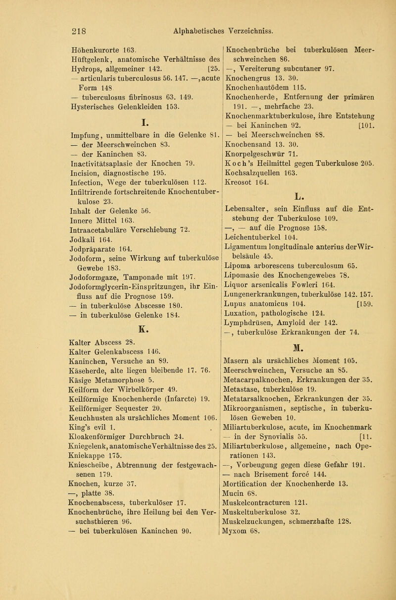Höhenkurorte 163. Hüftgelenk, anatomische Verhältnisse des Hydrops, allgemeiner 142. [25. — articularis tuberculosus 56. 147. —, acute Form 148 — tuberculosus fibrinosus 63. 149. Hysterisches Gelenkleiden 153. I. Impfung, unmittelbare in die Gelenke 81. — der Meerschweinchen 83. — der Kaninchen 83. Inactivitätsaplasie der Knochen 79. Incision, diagnostische 195. Infection, Wege der tuberkulösen 112. Infiltrirende fortschreitende Knochentuber- kulose 23. Inhalt der Gelenke 56. Innere Mittel 163. Intraacetabuläre Verschiebung 72. Jodkali 164. Jodpräparate 164. Jodoform, seine Wirkung auf tuberkulöse Gewebe 183. Jodoformgaze, Tamponade mit 197. Jodoformglycerin-Einspritzungen, ihr Ein- fluss auf die Prognose 159. — in tuberkulöse Abscesse 180. — in tuberkulöse Gelenke 184. K. Kalter Abscess 28. Kalter Gelenkabscess 146. Kaninchen, Versuche an 89. Käseherde, alte liegen bleibende 17. 76. Käsige Metamorphose 5. Keilform der Wirbelkörper 49. Keilförmige Knochenherde (Infarcte) 19. Keilförmiger Sequester 20. Keuchhusten als ursächliches Moment 106. King's evil 1. Kloakenförmiger Durchbruch 24. KJniegelenk, anatomischeVerhältnisse des 25. Kniekappe 175. Kniescheibe, Abtrennung der festgewach- senen 179. Knochen, kurze 37. —, platte 38. Knochenabscess, tuberkulöser 17. Knochenbrüche, ihre Heilung bei den Ver- suchsthieren 96. — bei tuberkulösen Kaninchen 90. Knochenbrüche bei tuberkulösen Meer- schweinchen 86. —, Vereiterung subcutaner 97. Knochengrus 13. 30. Knochenhautödem 115. Knochenherde, Entfernung der primären 191. —, mehrfache 23. Knochenmarktuberkulose, ihre Entstehung — bei Kaninchen 92. [101. — bei Meerschweinchen 88. Knochensand 13. 30. Knorpelgeschwür 71. Koch's Heilmittel gegen Tuberkulose 205. Kochsalzquellen 163. Kreosot 164. L. Lebensalter, sein Einfluss auf die Ent- stehung der Tuberkulose 109. —, — auf die Prognose 158. Leichentuberkel 104. Ligamentum longitudinale anterius derWir- belsäule 45. Lipoma arborescens tuberculosum 65. Lipomasie des Knochengewebes 78. Liquor arsenicalis Fowleri 164. Lungenerkrankungen, tuberkulöse 142. 157. Lupus anatomicus 104. [159. Luxation, pathologische 124. Lymphdrüsen, Amyloid der 142. —, tuberkulöse Erkrankungen der 74. M. Masern als ursächliches Moment 105. Meerschweinchen, Versuche an 85. Metacarpalknochen, Erkrankungen der 35. Metastase, tuberkulöse 19. Metatarsalknochen, Erkrankungen der 35. Mikroorganismen, septische, in tuberku- lösen Geweben 10. Miliartuberkulose, acute, im Knochenmark — in der Synovialis 55. [11. Miliartuberkulose, allgemeine, nach Ope- rationen 143. —, Vorbeugung gegen diese Gefahr 191. — nach Brisement force 144. Mortification der Knochenherde 13. Mucin 68. Muskelcontracturen 121. Muskeltuberkulose 32. Muskelzuckungen, schmerzhafte 128. Myxom 68.