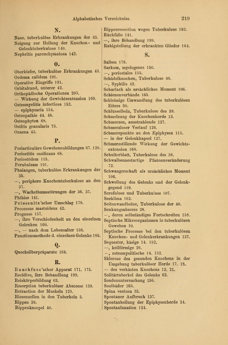 N. Nase, tuberkulöse Erkrankungen der 43. Neigung zur Heilung der Knochen- und Gelenktuberkulose 140. Nephritis parenchymatosa 142. 0. Oberkiefer, tuberkulöse Erkrankungen 43. Oedema calidum 101. Operative Eingriffe 191. Orbitalrand, unterer 42. Orthopädische Operationen 203. — Wirkung der Gewichtsextension 169. Osteomyelitis infectiosa 152. — epiphysaria 154. Osteopathie 44. 48. Osteophyten 68. Ostitis granularis 73. Ozaena 43. P. Periarticuläre Gewebsneubildungen 67. 120. Periostitis ossificans 68. Periostödem 115. Perubalsam 191. Phalangen, tuberkulöse Erkrankungen der 35. —, periphere Knochentuberkulose an den 37. —, Wachsthumsstörungen der 36. 37. Phthise 141. Priessnitz'scher Umschlag 178. Processus mastoideus 42. Prognose 157. —, ihre Verschiedenheit an den einzelnen Gelenken 160. —, — nach, dem Lebensalter 158. Punctionsmethode d. einzelnen Gelenke 185. Quecksilberpräparate 164. Rauchfuss'scher Apparat 171. 175. Recidive, ihre Behandlung 199. Reiskörperbildung 63. Resorption tuberkulöser Abscesse 139. Retraction der Muskeln 123. Riesenzellen in den Tuberkeln 5. Rippen 39. Rippenknorpel 40. Rippenrescction wegen Tuberkulose 193. Rückfalle 141. —, ihre Behandlung 199. Ruhigstellung der erkrankten Glieder 164. s. Salben 178. Sarkom, myelogenes 156. —, periostales 155. Schädelknochen, Tuberkulose 40. —, Syphilis 42. Scharlach als ursächliches Moment 106. Schienenverbände 165. Schleimige Umwandlung des tuberkulösen Eiters 30. Schlüsselbein, Tuberkulose des 39. Schmelzung der Knochenherde 13. Schmerzen, ausstrahlende 127. Schmerzloser Verlauf 126. Schmerzpunkte an den Epiphysen 115. — in der Gelenkkapsel 127. Schmerzstillende Wirkung der Gewichts- extension 168. Schulterblatt, Tuberkulose des 38. Schwalbennestartige Pfannenveränderung 72. Schwangerschaft als ursächliches Moment 106. Schwellung des Gelenks und der Gelenk- gegend 119. Scrofulose und Tuberkulose 107. Seeklima 162. Seitenwandbeine, Tuberkulose der 40. Senkungsabscess 28. —, deren selbständiges Fortschreiten 158. Septische Mikroorganismen in tuberkulösen Geweben 10. Septische Processe bei den tuberkulösen Ejiochen- und Gelenkerkrankungen 137. Sequester, käsige 14. 152. —, keilförmige 20. —, osteomyelitische 14. 152. Sklerose des gesunden Knochens in der Umgebung tuberkulöser Herde 17. 18. — des verkästen Knochens 12. 21. Solitärtuberkel des Gelenks 62. Sondenuntersuchung 156. Soolbäder 163. Spina ventosa 35. Spontaner Aufbruch 137. Spontanheilung der Epiphysenherde 24. Spontanluxation 124.