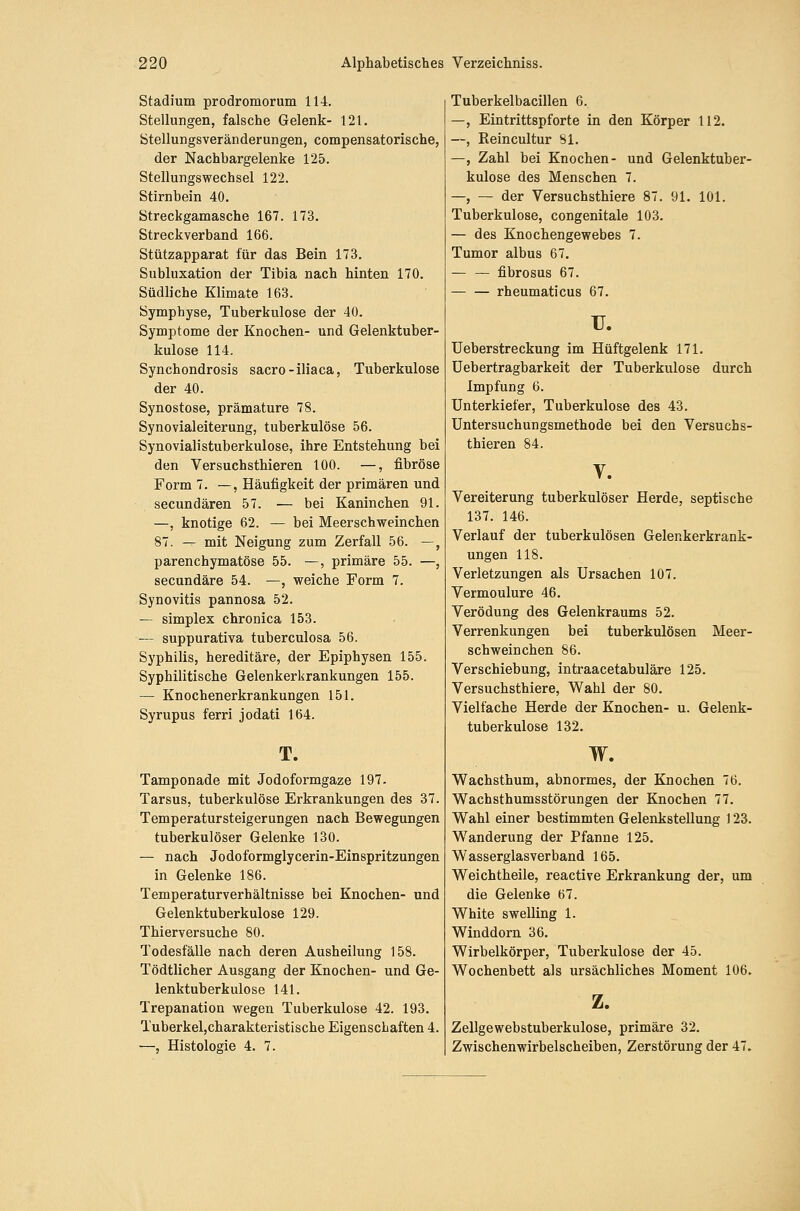 Stadium prodromorum 114. Stellungen, falsche Gelenk- 121. Stellungsveränderungen, compensatorische, der Nachbargelenke 125. Stellungswechsel 122. Stirnbein 40. Streckgamasche 167. 173. Streckverband 166. Stützapparat für das Bein 173. Subluxation der Tibia nach hinten 170. Südliche Klimate 163. Symphyse, Tuberkulose der 40. Symptome der Knochen- und Gelenktuber- kulose 114. Synchondrosis sacro-iliaca, Tuberkulose der 40. Synostose, prämature 78. Synovialeiterung, tuberkulöse 56. Synovialistuberkulose, ihre Entstehung bei den Versuchsthieren 100. —, fibröse Form 7. —, Häufigkeit der primären und secundären 57. — bei Kaninchen 91. —, knotige 62. — bei Meerschweinchen 87. — mit Neigung zum Zerfall 56. —, parenchymatöse 55. —, primäre 55. —, secundäre 54. —, weiche Form 7. Synovitis pannosa 52. — Simplex chronica 153. — suppurativa tuberculosa 56. Syphilis, hereditäre, der Epiphysen 155. Syphilitische Gelenkerkrankungen 155. — Knochenerkrankungen 151. Syrupus ferri jodati 164. T. Tamponade mit Jodoformgaze 197. Tarsus, tuberkulöse Erkrankungen des 37. Temperatursteigerungen nach Bewegungen tuberkulöser Gelenke 130. — nach Jodoformglycerin-Einspritzungen in Gelenke 186. Temperaturverhältnisse bei Knochen- und Gelenktuberkulose 129. Thierversuche 80. Todesfälle nach deren Ausheilung 158. Tödtlicher Ausgang der Knochen- und Ge- lenktuberkulose 141. Trepanation wegen Tuberkulose 42. 193. Tuberkel,charakteristische Eigenschaften 4. —, Histologie 4. 7. Tuberkelbacillen 6. —, Eintrittspforte in den Körper 112. —, Reincultur 81. —, Zahl bei Knochen- und Gelenktuber- kulose des Menschen 7. —, — der Versuchsthiere 87. 91. 101. Tuberkulose, congenitale 103. — des Knochengewebes 7. Tumor albus 67. — — fibrosus 67. rheumaticus 67. u. Ueberstreckung im Hüftgelenk 171. üebertragbarkeit der Tuberkulose durch Impfung 6. Unterkiefer, Tuberkulose des 43. Untersuchungsmethode bei den Versuchs- thieren 84. V. Vereiterung tuberkulöser Herde, septische 137. 146. Verlauf der tuberkulösen Gelenkerkrank- ungen 118. Verletzungen als Ursachen 107. Vermoulure 46. Verödung des Gelenkraums 52. Verrenkungen bei tuberkulösen Meer- schweinchen 86. Verschiebung, intraacetabuläre 125. Versuchsthiere, Wahl der 80. Vielfache Herde der Knochen- u. Gelenk- tuberkulose 132. w. Wachsthum, abnormes, der Knochen 76. Wachsthumsstörungen der Knochen 77. Wahl einer bestimmten Gelenkstellung 123. Wanderung der Pfanne 125. Wasserglasverband 165. Weichtheile, reactive Erkrankung der, um die Gelenke 67. White swelling 1. Winddorn 36. Wirbelkörper, Tuberkulose der 45. Wochenbett als ursächliches Moment 106. z. Zellgewebstuberkulose, primäre 32. Zwischenwirbelscheiben, Zerstörung der 47.