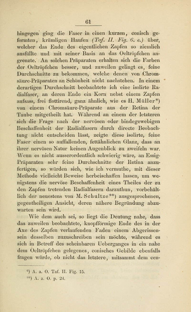 hingegen ging die Faser in einen kurzen, conisch ge- formten, krümligen Haufen (Taf. II. Fig. 6. e.) über, welcher das Ende des eigentlichen Zapfen so ziemlich ausfüllte und mit seiner Basis an das Oeltröpfchen an- grenzte. An solchen Präparaten erhalten sich die Farben der Oeltröpfchen besser, und zuweilen gelingt es, feine Durchschnitte zu bekommen, welche denen von Chrom- säure-Präparaten an Schönheit nicht nachstehen. In einem derartigen Durchschnitt beobachtete ich eine isolirte Ra- dialfaser, an deren Ende ein Korn nebst einem Zapfen aufsass, frei flottirend, ganz ähnlich, wie es H. Müller*) von einem Chromsäure-Präparate aus der Retina der Taube mitgetheilt hat. Während an einem der letzteren sich die Frage nach der nervösen oder bindegewebigen Beschaffenheit der Radialfasern durch directe Beobach- tung nicht entscheiden lässt, zeigte diese isolirte, feine Faser einen so auffallenden, fettähnlichen Glanz, dass an ihrer nervösen Natur keinen Augenblick zu zweifeln war. Wenn es nicht ausserordentlich schwierig wäre, an Essig- Präparaten sehr feine Durchschnitte der Retina anzu- fertigen, so würden sich, wie ich vermuthe, mit dieser Methode vielleicht Beweise herbeischaffen lassen, um we- nigstens die nervöse Beschaffenheit eines Theiles der zu den Zapfen tretenden Radialfasern darzuthun, vorbehalt- lich der neuestens von M. Schultze'^*) ausgesprochenen, gegentheiligen Ansicht, deren nähere Begründung abzu- warten sein wird. Wie dem auch sei, so liegt die Deutung nahe, dass das zuweilen beobachtete, knopfförmige Ende des in der Axe des Zapfen verlaufenden Faden einem Abgerissen- sein desselben zuzuschreiben sein möchte, während es sich in Betreff des scheinbaren Ueberganges in ein nahe dem Oeltröpfchen gelegenes, conisches Gebilde ebenfalls fragen würde, ob nicht das letztere, mitsammt dem cen- '0 A. a. 0. Taf. IL Fig. 15.