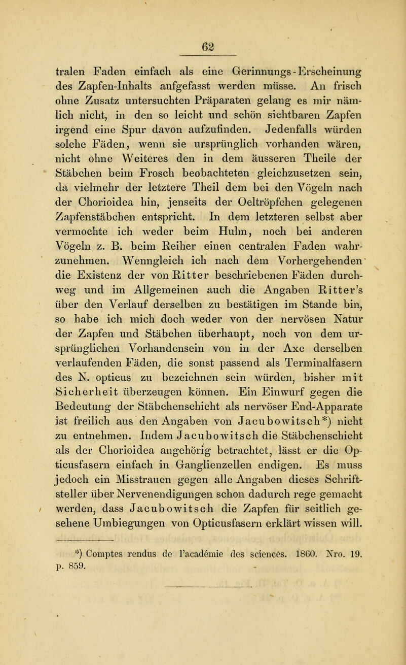 tralen Faden einfach als eine Gerinnungs - Erscheinung des Zapfen-Inhalts aufgefasst werden müsse. An frisch ohne Zusatz untersuchten Präparaten gelang es mir näm- lich nicht; in den so leicht und schön sichtbaren Zapfen irgend eine Spur davon aufzufinden. Jedenfalls würden solche Fäden, wenn sie ursprünglich vorhanden wären, nicht ohne Weiteres den in dem äusseren Theile der Stäbchen beim Frosch beobachteten gleichzusetzen sein, da vielmehr der letztere Theil dem bei den Vögeln nach der Chorioidea hin, jenseits der Oeltröpfchen gelegenen Zapfenstäbchen entspricht. In dem letzteren selbst aber vermochte ich weder beim Huhn, noch bei anderen Vögeln z. B. beim Reiher einen centralen Faden wahr- zunehmen. Wenngleich ich nach dem Vorhergehenden die Existenz der von Ritter beschriebenen Fäden durch- weg und im Allgemeinen auch die Angaben Ritt er's über den Verlauf derselben zu bestätigen im Stande bin, so habe ich mich doch weder von der nervösen Natur der Zapfen und Stäbchen überhaupt, noch von dem ur- sprünglichen Vorhandensein von in der Axe derselben verlaufenden Fäden, die sonst passend als Terminalfasern des N. opticus zu bezeichnen sein würden, bisher mit Sicherheit überzeugen können. Ein Einwurf gegen die Bedeutung der Stäbchenschicht als nervöser End-Apparate ist freilich aus den Angaben von Jacubowitsch*) nicht zu entnehmen. Indem Jacubowitsch die Stäbchenschicht als der Chorioidea angehörig betrachtet, lässt er die Op- ticusfasern einfach in Ganglienzellen endigen. Es muss jedoch ein Misstrauen gegen alle Angaben dieses Schrift- steller über Nervenendigungen schon dadurch rege gemacht werden, dass Jacubowitsch die Zapfen für seitlich ge- sehene Umbiegungen von Opticusfasern erklärt wissen will. *) Coiiiptes rendus de l'academie des scienc(>s. 18G0. Nro. 19. p. 859.