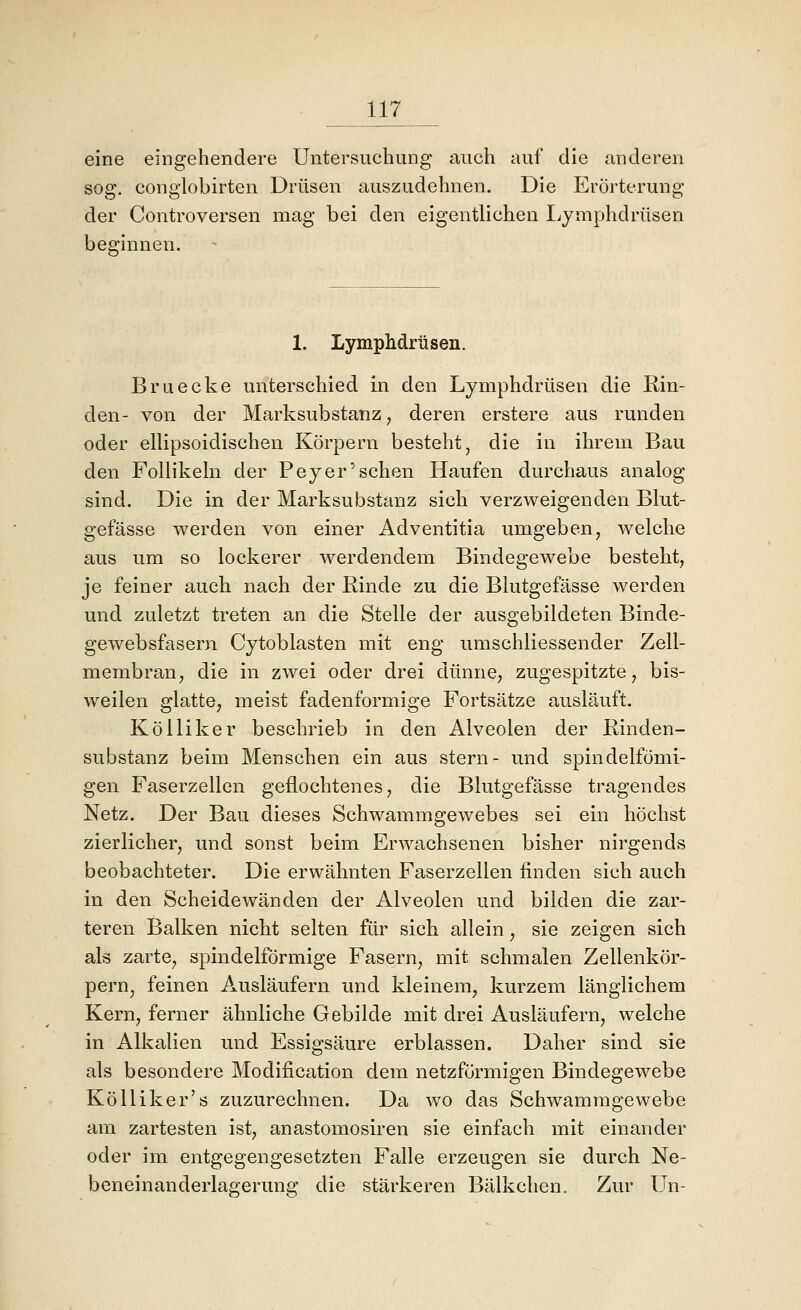 JJ7 eine eingehendere Untersuchung auch auf die anderen sog. congiobirten Drüsen auszudehnen. Die Erörterung der Controversen mag bei den eigentlichen I^ymphdrüsen beginnen. 1. Lymphdrüsen. Bruecke unterschied in den Lymphdrüsen die Rin- den- von der Marksubstanz ^ deren erstere aus runden oder ellipsoidischen Körpern besteht, die in ihrem Bau den Follikeln der Beyer'sehen Haufen durchaus analog sind. Die in der Marksubstanz sich verzweigenden Blut- gefässe werden von einer Adventitia umgeben, welche aus um so lockerer werdendem Bindegewebe bestellt, je feiner auch nach der Kinde zu die Blutgefässe werden und zuletzt treten an die Stelle der ausgebildeten Binde- gewebsfasern Cytoblasten mit eng umschliessender Zell- membran ^ die in zwei oder drei dünne, zugespitzte, bis- weilen glatte, meist fadenförmige Fortsätze ausläuft. Kölliker beschrieb in den Alveolen der Rinden- substanz beim Menschen ein aus stern- und spindelfömi- gen Faserzellen geflochtenes, die Blutgefässe tragendes Netz. Der Bau dieses Schwammgewebes sei ein höchst zierlicher, und sonst beim Erwachsenen bisher nirgends beobachteter. Die erwähnten Faserzellen finden sich auch in den Scheidewänden der Alveolen und bilden die zar- teren Balken nicht selten für sich allein, sie zeigen sich als zarte, spindelförmige Fasern, mit schmalen Zellenkör- pern, feinen Ausläufern und kleinem, kurzem länglichem Kern, ferner ähnliche Gebilde mit drei Ausläufern, welche in Alkalien und Essigsäure erblassen. Daher sind sie als besondere Modification dem netzförmigen Bindegewebe Kölliker's zuzurechnen. Da wo das Schwammgewebe am zartesten ist, anastomosiren sie einfach mit einander oder im entgegengesetzten Falle erzeugen sie durch Ne- beneinanderlagerung die stärkeren Bälkchen. Zur Un-