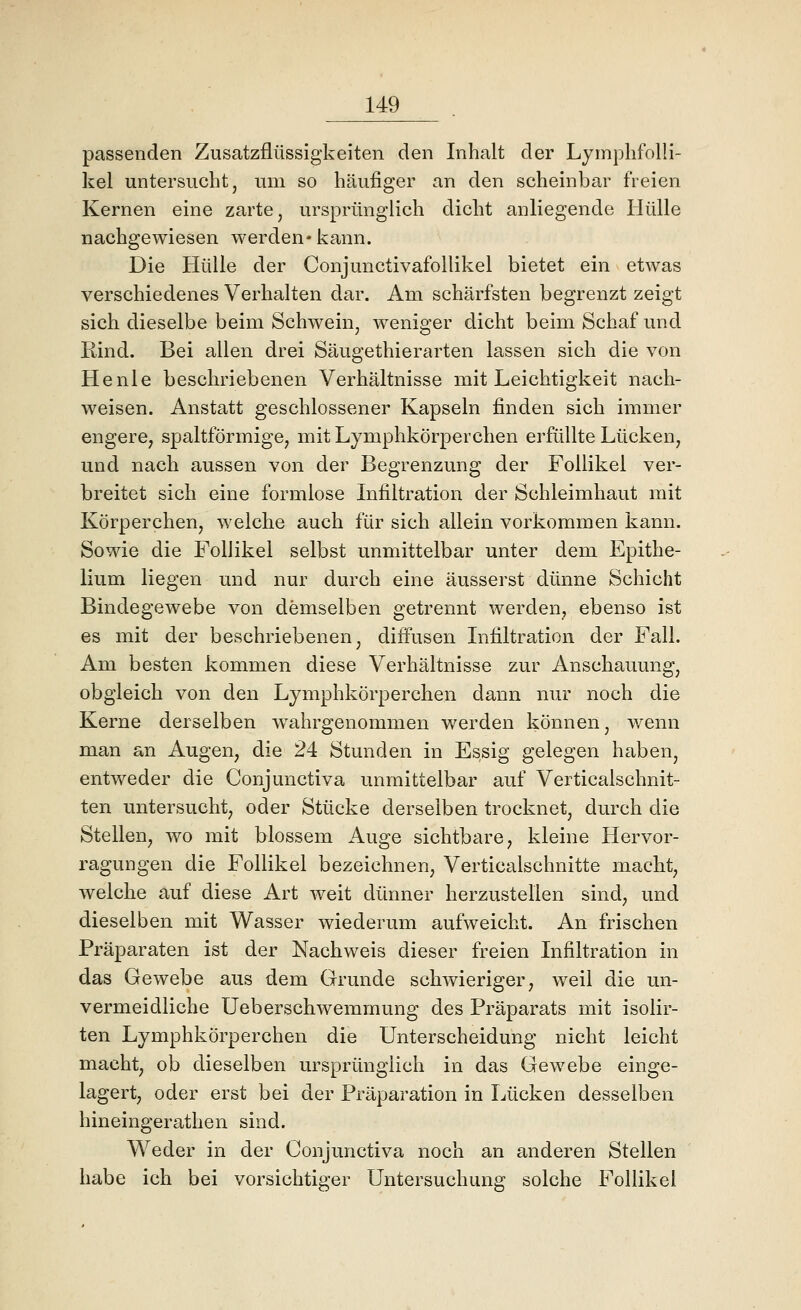 passenden Zusatzflüssigkeiten den Inhalt der Lymplifolli- kel untersucht, um so häufiger an den scheinbar freien Kernen eine zarte, ursprünglich dicht anliegende Hülle nachgewiesen werden* kann. Die Hülle der Conjunctivafollikel bietet ein etwas verschiedenes Verhalten dar. Am schärfsten begrenzt zeigt sich dieselbe beim Schwein, weniger dicht beim Schaf und Rind. Bei allen drei Säugethierarten lassen sich die von He nie beschriebenen Verhältnisse mit Leichtigkeit nach- weisen. Anstatt geschlossener Kapseln finden sich immer engere, spaltförmige, mit Lymphkörperchen erfüllte Lücken, und nach aussen von der Begrenzung der Follikel ver- breitet sich eine formlose Infiltration der Schleimhaut mit Körperchen, welche auch für sich allein vorkommen kann. Sowie die Follikel selbst unmittelbar unter dem Epithe- lium liegen und nur durch eine äusserst dünne Schicht Bindegewebe von demselben getrennt werden, ebenso ist es mit der beschriebenen, diffusen Infiltration der Fall. Am besten kommen diese Verhältnisse zur Anschauung, obgleich von den Lymphkörperchen dann nur noch die Kerne derselben wahrgenommen werden können, wenn man an Augen, die 24 Stunden in Essig gelegen haben, entweder die Conjunctiva unmittelbar auf Verticalschnit- ten untersucht, oder Stücke derselben trocknet, durch die Stellen, wo mit blossem Auge sichtbare, kleine Hervor- ragungen die Follikel bezeichnen, Verticalschnitte macht, welche auf diese Art weit dünner herzustellen sind, und dieselben mit Wasser wiederum aufweicht. An frischen Präparaten ist der Nachweis dieser freien Infiltration in das Gewebe aus dem Grunde schwieriger, weil die un- vermeidliche Ueberschwemmung des Präparats mit isolir- ten Lymphkörperchen die Unterscheidung nicht leicht macht, ob dieselben ursprünglich in das Gewebe einge- lagert, oder erst bei der Präparation in Lücken desselben hineingerathen sind. Weder in der Conjunctiva noch an anderen Stellen habe ich bei vorsichtiger Untersuchung solche Follikel