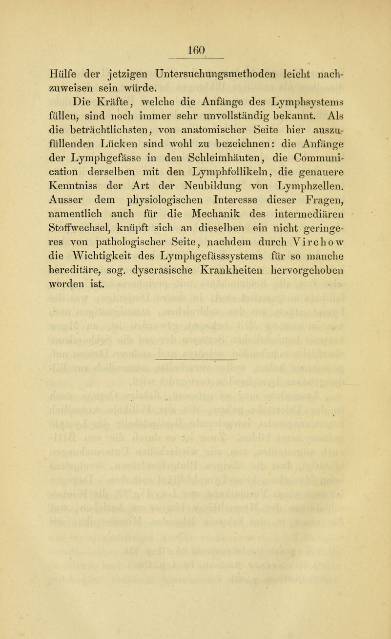 Hülfe der jetzigen Untersuchungsmethoden leicht nach- zuweisen sein würde. Die Kräfte, welche die Anfänge des Lymphsystems füllen, sind noch immer sehr unvollständig bekannt. Als die beträchtlichsten, von anatomischer Seite hier auszu- füllenden Lücken sind wohl zu bezeichnen: die Anfänge der Lymphgefässe in den Schleimhäuten, die Communi- cation derselben mit den Lymphfollikeln, die genauere Kenntniss der Art der Neubildung von Lymphzellen. Ausser dem physiologischen Interesse dieser Fragen, namentlich auch für die Mechanik des intermediären Stoffwechsel, knüpft sich an dieselben ein nicht geringe- res von pathologischer Seite, nachdem durch Virchow die Wichtigkeit des Lymphgefässsystems für so manche hereditäre, sog. dyscrasische Krankheiten hervorgehoben worden ist.