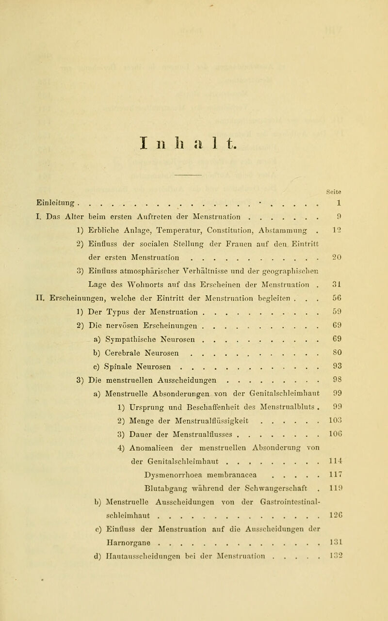 Seite Einleitung • 1 I. Das Alter beim ersten Auftreten der Menstruation 0 1) Erbliche Anlage, Temperatur, Constitution, Abstammung . 12 2) Einfluss der socialen Stellung der Frauen auf den Eintritt der ersten Menstruation 20 3) Einfluss atmosphärischer Verhältnisse und der geographischen Lage des Wohnorts auf das Erscheinen der Menstruation . 31 II. Erscheinungen, welche der Eintritt der Menstruation begleiten ... 56 1) Der Typus der Menstruation 59 2) Die nervösen Erscheinungen . G9 a) Sympathische Neurosen 69 b) Cerebrale Neurosen SO c) Spinale Neurosen 93 3) Die menstruellen Ausscheidungen 98 a) Menstruelle Absonderungen von der Genitalschleimhaut 99 1) Ursprung und Beschaffenheit des Menstrualbluts . 99 2) Menge der Menstrualflüssigkeit 10;] 3) Dauer der Menstrualflusses 106 4) Anomalieen der menstruellen Absonderung von der Genitalschleimhaut 114 Dysmenorrhoea membranacea 11 Blutabgang während der Schwangerschaft . 11'.' b) Menstruelle Ausscheidungen von der Gastrointestinal- schleimhaut 126 c) Einfluss der Menstruation auf die Ausscheidungen der Harnorgane 1 ■ l d) Hautausscheidnngen bei der Menstruation 132