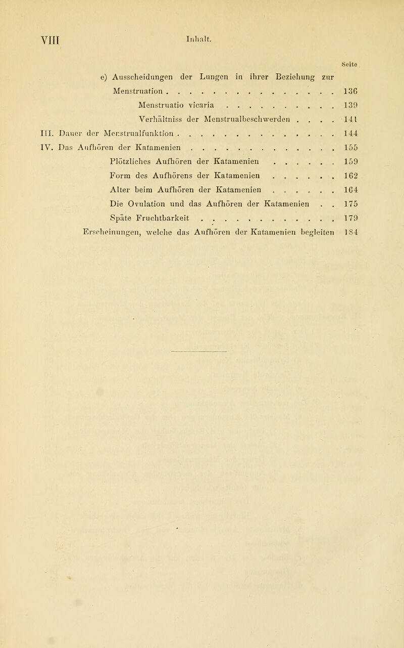 VHI Inhalt. Seite e) Ausscheidungen der Lungen in ihrer Beziehung zur Menstruation 136 Menstruatio vicaria 139 Verhältniss der Menstrualbeschvverden . . . . 141 III. Dauer der Menstrualfunktion 144 IV. Das Aufhören der Katamenien 155 Plötzliches Aufhören der Katamenien 159 Form des Aufhörens der Katamenien 162 Alter beim Aufhören der Katamenien 164 Die Ovulation und das Aufhören der Katamenien . . 175 Späte Fruchtbarkeit 179 Erscheinungen, welche das Aufhören der Katamenien begleiten 184