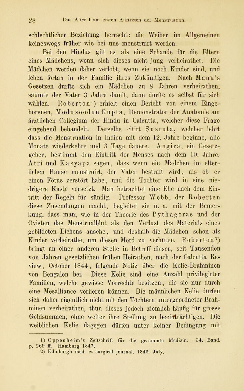 schlechtlicher Beziehung herrscht: die Weiber im Allgemeinen keineswegs früher wie bei uns menstruirt werden. Bei den Hindus gilt es als eine Schande für die Eltern eines Mädchens, wenn sich dieses nicht jung verheirathet. Die Mädchen werden daher verlobt, wenn sie noch Kinder sind, und leben fortan in der Familie jhres Zukünftigen. Nach Manu's Gesetzen durfte sich ein Mädchen zu 8 Jahren verheirathen, säumte der Vater 3 Jahre damit, dann durfte es selbst für sich wählen. Roberton1) erhielt einen Bericht von einem Einge- borenen, Modusoodun Gupta, Demonstrator der Anatomie am ärztlichen Collegium der Hindu in Calcutta, welcher diese Frage eingehend behandelt. Derselbe citirt Susruta, welcher lehrt dass die Menstruation in Indien mit dem 12. Jahre beginne, alle Monate wiederkehre und 3 Tage dauere. Angira, ein Gesetz- geber, bestimmt den Eintritt der Menses nach dem 10. Jahre. Atri und Kasyapa sagen, dass wenn ein Mädchen im elter- lichen Hause menstruirt, der Vater bestraft wird, als ob er einen Fötus zerstört habe, und die Tochter wird in eine nie- drigere Kaste versetzt. Man betrachtet eine Ehe nach dem Ein- tritt der Regeln für sündig. Professor Webb, der Roberton diese Zusendungen macht, begleitet sie u. a. mit der Bemer- kung, dass man, wie in der Theorie des Pythagoras und der Ovisten das Menstrualblut als den Verlust des Materials eines gebildeten Eichens ansehe, und deshalb die Mädchen schon als Kinder verheirathe, um diesen Mord zu verhüten. Roberton2) bringt an einer anderen Stelle in Betreff dieser, seit Tausenden von Jahren gesetzlichen frühen Heirathen, nach der Calcutta Re- view, October 1844, folgende Notiz über die Kelie-Brabminen von Bengalen bei. Diese Kelie sind eine Anzahl privilegirter Familien, welche gewisse Vorrechte besitzen, die sie nur durch eine Mesalliance verlieren können. Die männlichen Kelie dürfen sich daher eigentlich nicht mit den Töchtern untergeordneter Brah- minen verheirathen, thun dieses jedoch ziemlich häufig für grosse Geldsummen, ohne weiter ihre Stellung zu beeinträchtigen. Die weiblichen Kelie dagegen dürfen unter keiner Bedingung mit 1) Oppenheim's Zeitschrift für die gesammte Medizin. 34. Band, p. 269 ff. Hamburg 1847. 2) Edinburgh med. et surgical Journal. 1846. July.