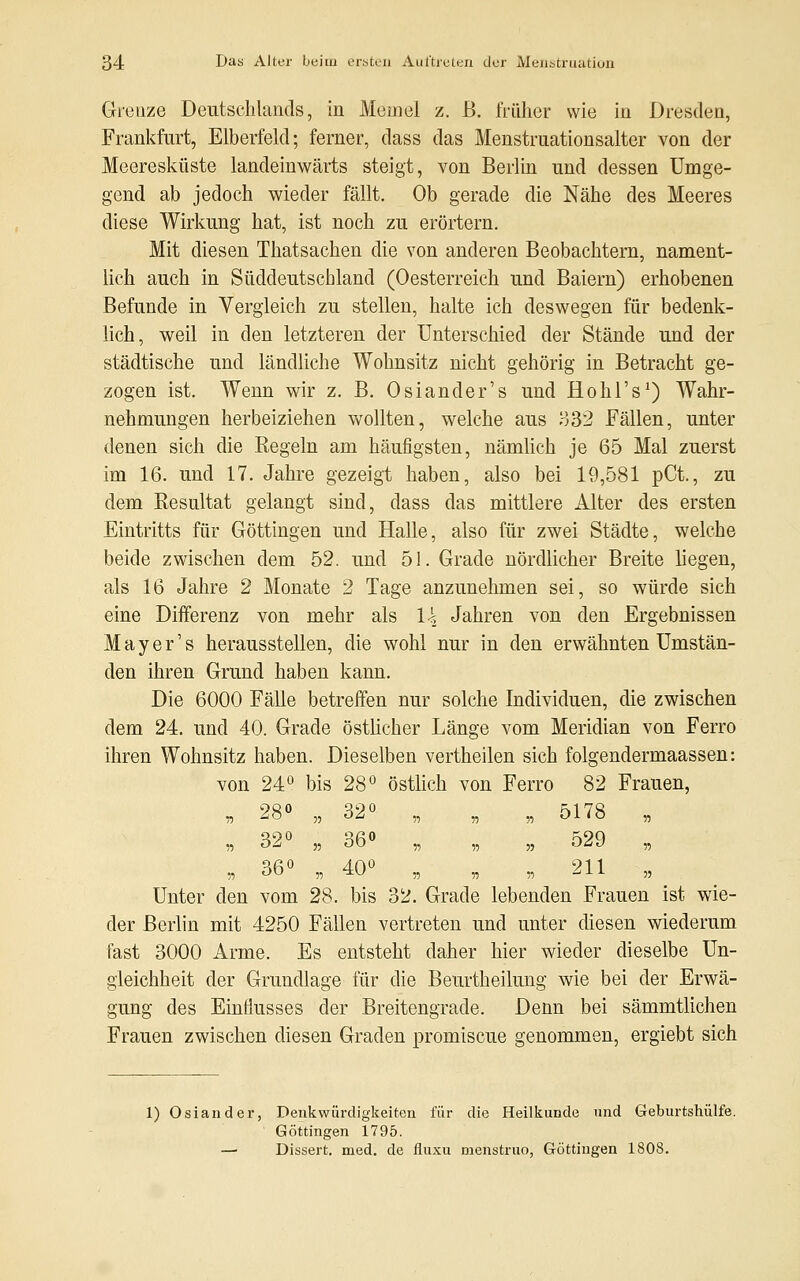 Grenze Deutschlands, in Meine! z. B. früher wie in Dresden, Frankfurt, Elberfekl; ferner, dass das Menstruationsalter von der Meeresküste landeinwärts steigt, von Berlin und dessen Umge- gend ab jedoch wieder fällt. Ob gerade die Nähe des Meeres diese Wirkung hat, ist noch zu erörtern. Mit diesen Thatsachen die von anderen Beobachtern, nament- lich auch in Süddeutschland (Oesterreich und Baiern) erhobenen Befunde in Vergleich zu stellen, halte ich deswegen für bedenk- lich, weil in den letzteren der Unterschied der Stände und der städtische und ländliche Wohnsitz nicht gehörig in Betracht ge- zogen ist. Wenn wir z. B. Osiander's und Hohl's1) Wahr- nehmungen herbeiziehen wollten, welche aus 332 Fällen, unter denen sich die Regeln am häufigsten, nämlich je 65 Mal zuerst im 16. und 17. Jahre gezeigt haben, also bei 19,581 pCt., zu dem Resultat gelangt sind, dass das mittlere Alter des ersten Eintritts für Göttingen und Halle, also für zwei Städte, welche beide zwischen dem 52. und 51. Grade nördlicher Breite liegen, als 16 Jahre 2 Monate 2 Tage anzunehmen sei, so würde sich eine Differenz von mehr als \\ Jahren von den Ergebnissen Mayer's herausstellen, die wohl nur in den erwähnten Umstän- den ihren Grund haben kann. Die 6000 Fälle betreffen nur solche Individuen, die zwischen dem 24. und 40. Grade östlicher Länge vom Meridian von Ferro ihren Wohnsitz haben. Dieselben vertheilen sich folgendermaassen: von 24° bis 28° östlich von Ferro 82 Frauen, „ 28° „ 32° „ „ „ 5178 „ 55 °^ 55 ÖU 55 55 55 OÜ'J 55 36° 40° 211 55 OU 55 ^U 55 55 55  X X 55 Unter den vom 28. bis 32. Grade lebenden Frauen ist wie- der Berlin mit 4250 Fällen vertreten und unter diesen wiederum fast 3000 Arme. Es entsteht daher hier wieder dieselbe Un- gleichheit der Grundlage für die Beurtheilung wie bei der Erwä- gung des Einflusses der Breitengrade. Denn bei sämmtlichen Frauen zwischen diesen Graden promiscue genommen, ergiebt sich 1) Oslander, Denkwürdigkeiten für die Heilkunde und Geburtshülfe. Göttingen 1795. — Dissert. med. de fluxu menstruo, Göttiugen 1808.