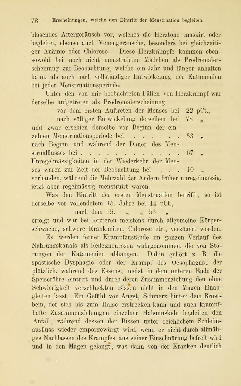 blasendes Aftergeräusch vor, welches die Herztöne maskirt oder begleitet, ebenso auch Venengeräusche, besonders bei gleichzeiti- ger Anämie oder Chlorose. Diese Herzkrämpfe kommen eben- sowohl bei noch nicht menstruirten Mädchen als Prodrom aler- scheinuug zur Beobachtung, welche ein Jahr und länger anhalten kann, als auch nach vollständiger Entwickelung der Katamenien bei jeder Menstruationsperiode. Unter den von mir beobachteten Fällen von Herzkrampf war derselbe aufgetreten als Prodromalerscheinung vor dem ersten Auftreten der Menses bei 22 pCt., nach völliger Entwickelung derselben bei 78 „ und zwar erschien derselbe vor Beginn der ein- zelnen Menstruationsperiode bei 33 „ nach Beginn und während der Dauer des Men- strualflusses bei 67 „. Unregelmässigkeiten in der Wiederkehr der Men- ses waren zur Zeit der Beobachtung bei ... 10 „ vorhanden, während die Mehrzahl der Andern früher unregelmässig, jetzt aber regelmässig menstruirt waren. Was den Eintritt der ersten Menstruation betrifft, so ■ ist derselbe vor vollendetem 15. Jahre bei 44 pCt, nach dem 15. „ „ 56 „ erfolgt und war bei letzteren meistens durch allgemeine Körper- schwäche, schwere Krankheiten, Chlorose etc., verzögert worden. Es werden ferner Krampfzustände im ganzen Verlauf des Nahrungskanals als Reflexneurosen wahrgenommen, die von Stö- rungen der Katamenien abhängen. Dahin gehört z. B. die spastische Dysphagie oder der Krampf des Oesophagus, der plötzlich, während des Essens, meist in dem unteren Ende der Speiseröhre eintritt und durch deren Zusammenziehung den ohne Schwierigkeit verschluckten Bissen nicht in den Magen hinab- gleiten lässt. Ein Gefühl von Angst, Schmerz hinter dem Brust- bein, der sich bis zum Halse erstrecken kann und auch krampf- hafte Zusammenziehungen einzelner Halsmuskeln begleiten den Anfall, während dessen der Bissen unter reichlichem Schleim- ausfluss wieder emporgewürgt wird, wenn er nicht durch allmäli- ges Nachlassen des Krampfes aus seiner Einschnürung befreit wird und in den Magen gelangt, was dann von der Kranken deutlich