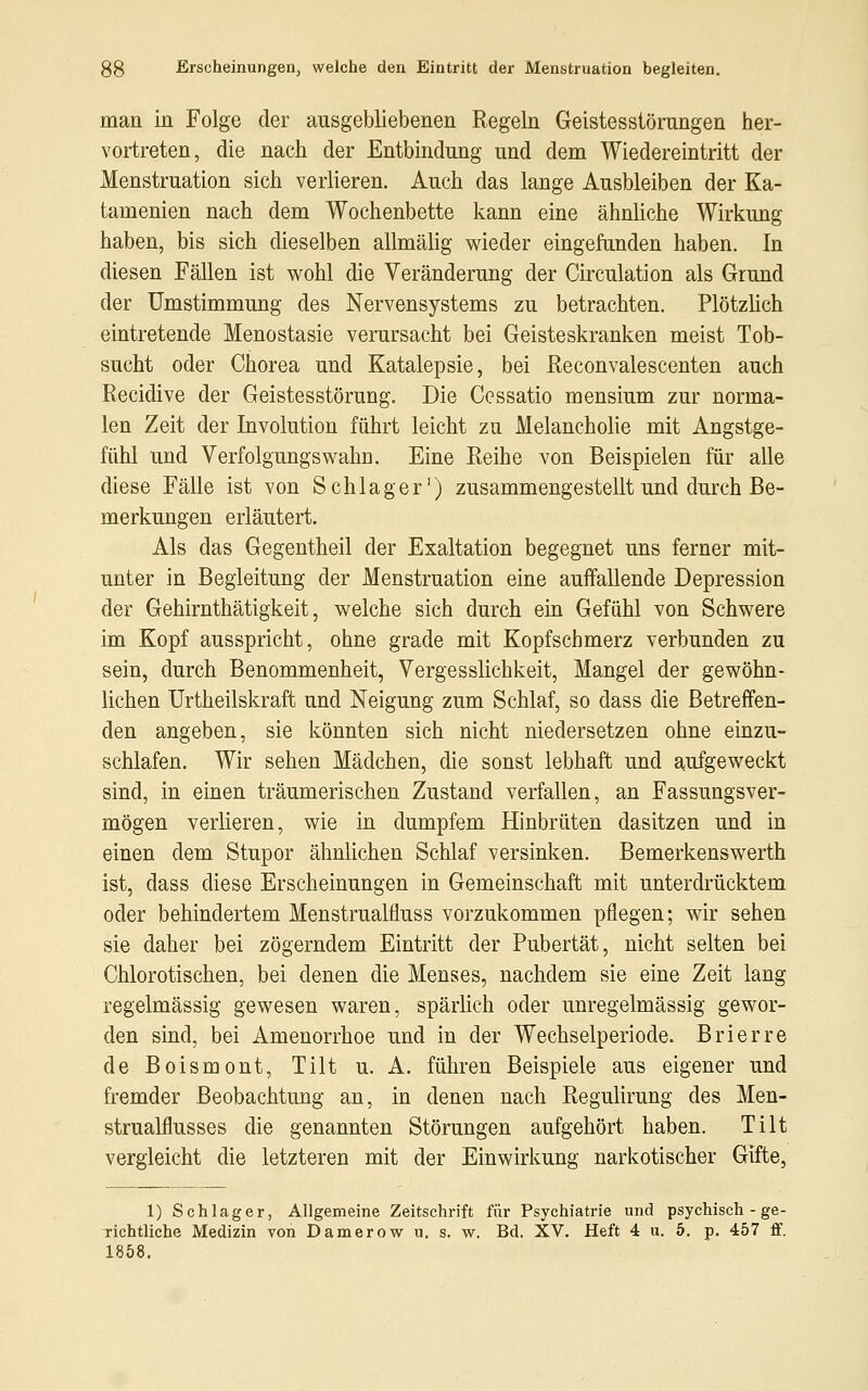 man in Folge der ausgebliebenen Regeln Geistesstörungen her- vortreten, die nach der Entbindung und dem Wiedereintritt der Menstruation sich verlieren. Auch das lange Ausbleiben der Ka- tamenien nach dem Wochenbette kann eine ähnliche Wirkung haben, bis sich dieselben allmälig wieder eingefunden haben. In diesen Fällen ist wohl die Veränderung der Circulation als Grund der Umstimmung des Nervensystems zu betrachten. Plötzlich eintretende Menostasie verursacht bei Geisteskranken meist Tob- sucht oder Chorea und Katalepsie, bei Reconvalescenten auch Recidive der Geistesstörung. Die Ccssatio mensium zur norma- len Zeit der Involution führt leicht zu Melancholie mit Angstge- fühl und Verfolgungswahn. Eine Reihe von Beispielen für alle diese Fälle ist von Schlager1) zusammengestellt und durch Be- merkungen erläutert. Als das Gegentheil der Exaltation begegnet uns ferner mit- unter in Begleitung der Menstruation eine auffallende Depression der Gehirnthätigkeit, welche sich durch ein Gefühl von Schwere im Kopf ausspricht, ohne grade mit Kopfschmerz verbunden zu sein, durch Benommenheit, Vergesslichkeit, Mangel der gewöhn- lichen Urtheilskraft und Neigung zum Schlaf, so dass die Betreffen- den angeben, sie könnten sich nicht niedersetzen ohne einzu- schlafen. Wir sehen Mädchen, die sonst lebhaft und aufgeweckt sind, in einen träumerischen Zustand verfallen, an Fassungsver- mögen verlieren, wie in dumpfem Hinbrüten dasitzen und in einen dem Stupor ähnlichen Schlaf versinken. Bemerkenswerth ist, dass diese Erscheinungen in Gemeinschaft mit unterdrücktem oder behindertem Menstrualfluss vorzukommen pflegen; wir sehen sie daher bei zögerndem Eintritt der Pubertät, nicht selten bei Chlorotischen, bei denen die Menses, nachdem sie eine Zeit lang regelmässig gewesen waren, spärlich oder unregelmässig gewor- den sind, bei Amenorrhoe und in der Wechselperiode. Brierre de Boismont, Tilt u. A. führen Beispiele aus eigener und fremder Beobachtung an, in denen nach Regulirung des Men- strualflusses die genannten Störungen aufgehört haben. Tilt vergleicht die letzteren mit der Einwirkung narkotischer Gifte, 1) Schlager, Allgemeine Zeitschrift für Psychiatrie und psychisch - ge- Tichtliche Medizin von Damerow u. s. w. Bd. XV. Heft 4 u. 5. p. 457 ff. 1858.