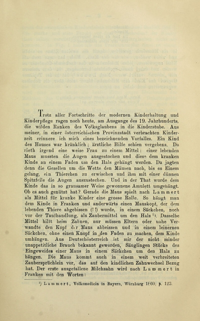 T Irotz aller Fortschritte der modernen Kinderhaltung und Kinderpflege ragen noch heute, am Ausgange des 19. Jahrhunderts, die wilden Ranken des Volksglaubens in die Kinderstube. Aus meiner, in einer österreichischen Provinzstadt verbrachten Kinder- zeit erinnere ich mich eines bezeichnenden Vorfalles. Ein Kind des Hauses war kränklich ; ärztliche Hilfe schien vergebens. Da rieth irgend eine weise Frau zu einem Mittel: einer lebenden Maus mussten die Augen ausgestochen und dieso dem kranken Kinde an einem Faden um den Hals gehängt werden. Da jagten denn die Gesellen um die Wette den Mäusen nacb, bis es Einem geläng, ein Thierchen zu erwischen und ihm mit einer dünnen Spitzfeile die Augen auszustechen. Und in der That wurde dem Kinde das in so grausamer Weise gewonnene Amulett umgehängt. Ob es auch genützt hat ? Gerade die Maus spielt nach L a m m e r t als Mittel für kranke Kinder eine grosse Rolle. So hängt man dem Kinde in Franken und anderwärts einen Mauskopf, der dem lebenden Thiere abgebissen (!!) wurde, in einem Säckchen, hoch vor der Taufhandlung, als Zaubermittel um den Hals *). Dasselbe Mittel hilft beim Zabnen, nur müssen Eltern oder nahe Ver- wandte den Köpf d^r Maus abbeissen und in einem leinernen Säckchen, ohne einen Knopf in den Faden zu machen, dem Kinde umhängpn. Aus Deutschösterreich ist mir der nicht minder unappetitliche Brauch bekannt geworden, Säuglingen Stücke des Eingeweides einer Maus in einem Säckchen um den Hals zu hängen. Die Maus kommt auch in einem weit verbreiteten Zaubersprüchlein vor, das auf den kindlichen Zähnwechsel Bezug hat. Der erste ausgefallene Milchzahn wird nach L a m m e r t in Franken mit den Worten: ') Lammert, Volksmedicin in Bayern, Würzburg 1£60, f. 123.