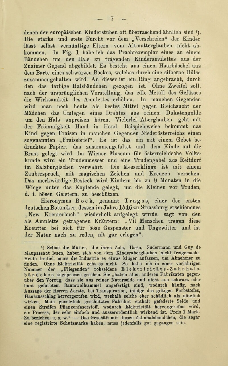 Die starke und stete Furcht vor dem „Verschreien der Kinder lässt selbst vernünftige Eltern vom Altmutterglauben nicht ab- kommen. In Fig. 1 habe ich das Prachtexemplar eines an einem Bändchen um den Hals zu trägenden Kinderamulettes aus der Znaimer Gegend abgebildet. Es besteht aus einem Haarbüschel aus dem Barte eines schwarzen Bockes, welches durch eine silberne Hülse zusammengehalten wird. An dieser ist ein Ring angebracht, durch den das farbige Halsbändchen gezogen ist. Ohne Zweifel soll, nach der ursprünglichen Vorstellung, das edle Metall des Gefässes die Wirksamkeit des Amulettes erhöhen. In manchen Gegenden wird man noch heute als bestes Mittel gegen Bleichsucht der Mädchen das Umlegen eines Drahtes aus reinem Dukatengolde um den Hals anpreisen hören. Vielerlei Aberglauben geht mit der Frömmigkeit Hand in Hand. Beispielsweise bekommt das Kind gegen Fraisen in manchen Gegenden Niederösterreichs einen sogenannten „Fraissbrief. Es ist das ein mit einem Gebet be- drucktes Papier, das zusammengefaltet und dem Kinde auf die Brust gelegt wird. Im Wiener Museum für österreichische Volks- kunde wird ein Trudenmesser und eine Trudengabel aas Reitdorf im Salzburgischen verwahrt. Die Messerklinge ist mit einem Zauberspruch, mit magischen Zeichen und Kreuzen versehen. Das merkwürdige Besteck wird Kindern bis zu 9 Monaten in die Wiege unter das Kopfende gelegt, um die Kleinen vor Truden, d. i. bösen Geistern, zu beschützen. Hieronymus Bock, genannt Tragus, einer der ersten deutschen Botaniker, dessen im Jahre 1546 zu Strassburg erschienenes „New Kreuterbuch wiederholt aufgelegt wurde, sagt von den als Amulette getragenen Kräutern: „Vil Menschen tragen diese Kreutter bei sich für böse Gespenster und Ungewitter und ist der Natur nach zu reden, nit gar erlogen. 4) Selbst die Mütter, die ihren Zola, Ibsen, Sudermann und G-uy de Maupassänt lesen, haben sich von dem Kinderaberglauben nicht freigemacht. Heute freilich muss die Industrie es etwas klüger anfassen, um Abnehmer zu finden. Ohne Elektrizität geht es nicht. So habe ich in einer vorjährigen Nummer der „Fliegenden rohseidene Elektricitäts-Zahnhals- bändchen angepriesen gesehen. Sie „haben allen anderen Fabrikaten gegen- über den Vorzug, dass sie aus reiner Naturseide und nicht aus schwarz oder bunt gefärbtem Baumwollsammet angefertigt sind, . wodurch häufig, nach Aassage der Herren Aerzte, bei Transpiration,' infolge des giftigen Farbstoffes, Hautausschlag hervorgerufen wird, weshalb solche eher schädlich als nützlich wirken. Mein gesetzlich geschütztes Fabrikat enthält gefederte Seide und einen Streifen Pflanzenfaserstoff, wodurch Elektricität hervorgerufen wird, ein Process, der sehr einfach und ausserordentlich wirkend ist. Preis 1 Mark. Zu beziehen u. s. w. — Das Geschäft mit diesen Zahnhalsbändchen, die sogar eine registrirte Schutzmarke haben, muss jedenfalls gut gegangen sein.