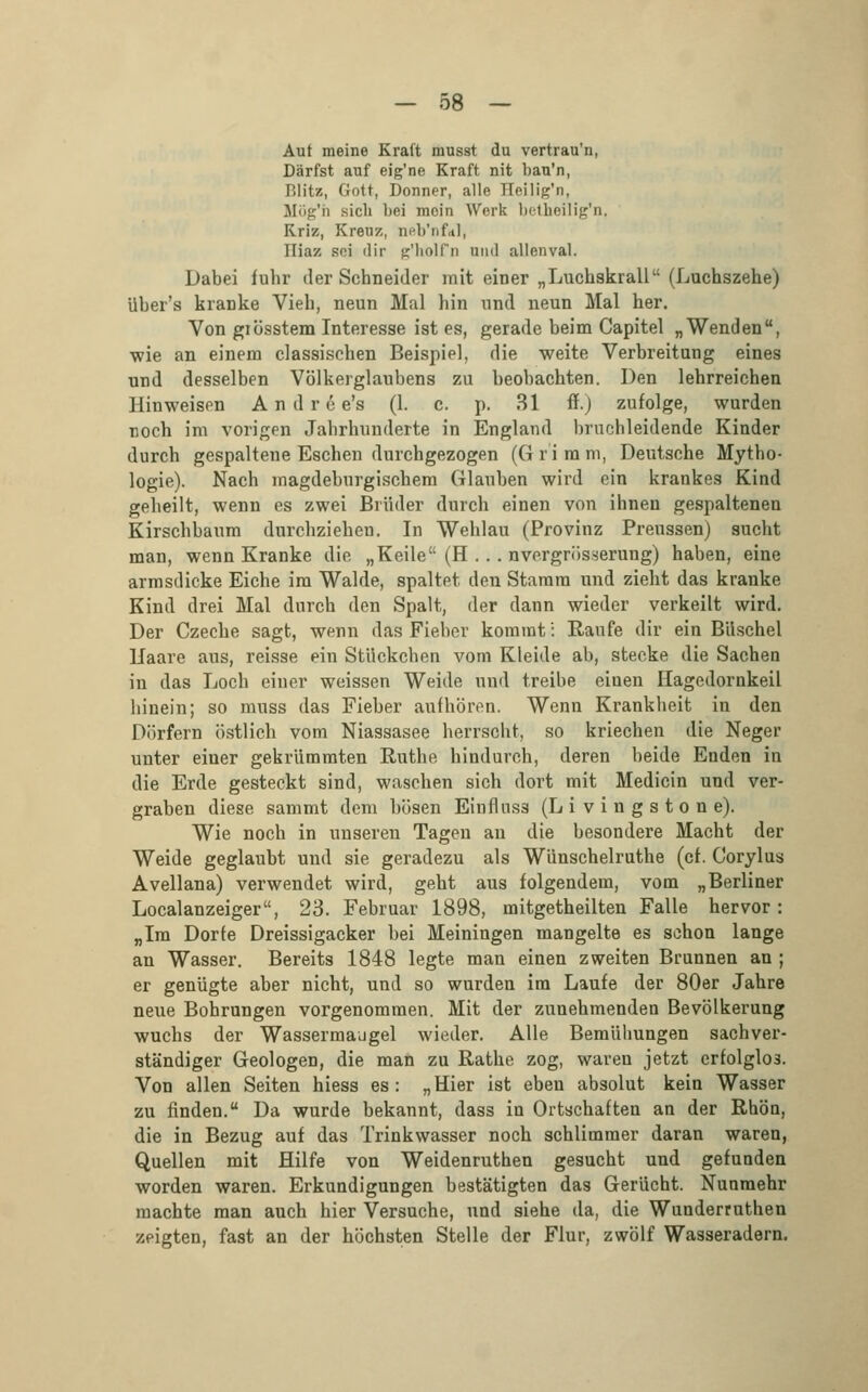 Auf meine Kraft niusst du vertrau'n, Darfst auf eig'ne Kraft nit bau'n, Blitz, Gott, Donner, alle ITeilig'n, Mög'h sich bei moin Werk betheilig'n, Kriz, Kreuz, neVrifttl, Hiaz sei dir jjc'IioIln und allenval. Dabei fuhr der Schneider mit einer „Luchskrall (Luchszehe) Uber's kranke Vieh, neun Mal hin und neun Mal her. Von giösstem Interesse ist es, gerade beim Capitel „Wenden, wie an einem classischen Beispiel, die weite Verbreitung eines und desselben Völkerglaubens zu beobachten. Den lehrreichen Hinweisen Andre e's (1. c. p. 81 ff.) zufolge, wurden noch im vorigen Jahrhunderte in England bruchleidende Kinder durch gespaltene Eschen durchgezogen (G r'i m m, Deutsche Mytho- logie). Nach magdeburgischem Glauben wird ein krankes Kind geheilt, wenn es zwei Brüder durch einen von ihnen gespaltenen Kirschbaum durchziehen. In Wehlau (Provinz Preussen) sucht man, wenn Kranke die „Keile (H . .. nvergrüsserung) haben, eine armsdicke Eiche im Walde, spaltet den Stamm und zieht das kranke Kind drei Mal durch den Spalt, der dann wieder verkeilt wird. Der Czeche sagt, wenn das Fieber kommt': Raufe dir ein Büschel llaare aus, reisse ein Stückchen vom Kleide ab, stecke die Sachen in das Loch einer weissen Weide und treibe einen Hagedornkeil hinein; so muss das Fieber aufhören. Wenn Krankheit in den Dörfern östlich vom Niassasee herrscht, so kriechen die Neger unter einer gekrümmten Ruthe hindurch, deren beide Enden in die Erde gesteckt sind, waschen sich dort mit Medicin und ver- graben diese sammt dem bösen Einflnss (L i v i n g s t o n e). Wie noch in unseren Tagen an die besondere Macht der Weide geglaubt und sie geradezu als Wünschelruthe (cf. Corylus Avellana) verwendet wird, geht aus folgendem, vom „Berliner Localanzeiger, 23. Februar 1898, mitgetheilten Falle hervor: „Im Dorfe Dreissigacker bei Meiningen mangelte es schon lange an Wasser. Bereits 1848 legte man einen zweiten Brunnen an ; er genügte aber nicht, und so wurden im Laufe der 80er Jahre neue Bohrungen vorgenommen. Mit der zunehmenden Bevölkerung wuchs der Wassermaugel wieder. Alle Bemühungen sachver- ständiger Geologen, die man zu Rathe zog, waren jetzt erfolglos. Von allen Seiten hiess es: „Hier ist eben absolut kein Wasser zu finden. Da wurde bekannt, dass in Ortschaften an der Rhön, die in Bezug auf das Trinkwasser noch schlimmer daran waren, Quellen mit Hilfe von Weidenruthen gesucht und gefunden worden waren. Erkundigungen bestätigten das Gerücht. Nunmehr machte man auch hier Versuche, und siehe da, die Wunderruthen zeigten, fast an der höchsten Stelle der Flur, zwölf Wasseradern.