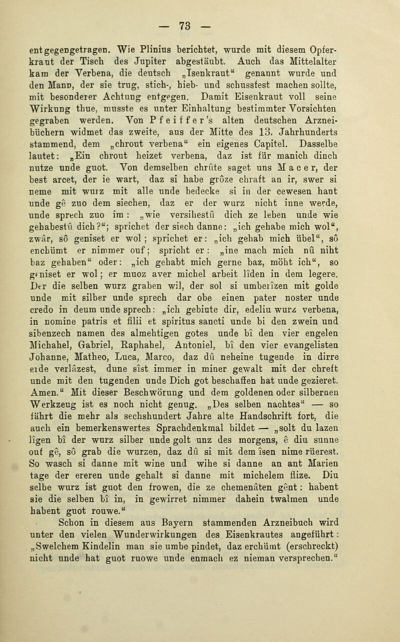 entgegengetragen. Wie Plinius berichtet, wurde mit diesem Opfer- kraut der Tisch, des Jupiter abgestäubt. Auch das Mittelalter kam der Verbena, die deutsch „Isenkraut genannt wurde und den ManD, der sie trug, stich-, hieb- und schussfest machen sollte, mit besonderer Achtung entgegen. Damit Eisenkraut voll seine Wirkung thue, musste es unter Einhaltung bestimmter Vorsichten gegraben werden. Von Pfeiffer's alten deutschen Arznei- büchern widmet das zweite, aus der Mitte des 13. Jahrhunderts stammend, dem „chrout verbena ein eigenes Capitel. Dasselbe lautet: »Ein chrout heizet verbena, daz ist für manich dinch nutze unde guot. Von demselben chrüte saget uns M a c e r, der best arcet, der ie wart, daz si habe gröze chraft an ir, swer si neme mit wuiz mit alle unde bedecke si in der cewesen haut unde ge zuo dem siechen, daz er der würz nicht inne werde, unde Sprech zuo im : „wie versihestü dich ze leben unde wie gehabestü dich?; sprichet der siech danne: „ich gehabe mich wol, zwar, so geniset er wol; sprichet er: „ich gehab mich übel, so enchümt er nimmer ouf; spricht er: „ine mach mich nü niht baz gehaben oder: „ich gehabt mich gerne baz, möht ich, so gfniset er wol; er muoz aver michel arbeit liden in dem legere. Der die selben würz graben wil, der sol si umbeiizen mit golde unde mit silber unde Sprech dar obe einen pater noster unde credo in deum unde Sprech: „ich gebiute dir, edeliu würz verbena, in nomine patris et filii et Spiritus sancti unde bi den zwein und sibenzech namen des almehtigen gotes unde bi den vier engelen Michahel, Gabriel, Raphahel, Antoniel, bi den vier evangelisten Johanne, Matheo, Luca, Marco, daz du neheine fügende in dirre erde verläzest, dune sist immer in miner gewalt mit der chreft unde mit den fugenden unde Dich got beschaffen hat unde gezieret. Amen. Mit dieser Beschwörung und dem goldenen oder silbernen Werkzeug ist es noch nicht genug. „Des selben nachtes — so fährt die mehr als sechshundert Jahre alte Handschrift fort, die auch ein bemerkenswertes Sprachdenkmal bildet — „solt du lazen ligen bi der würz silber unde golt unz des morgens, e diu sunne ouf ge, so grab die würzen, daz du si mit demisen nime rüerest. So wasch si danne mit wine und wihe si danne an ant Marien tage der ereren unde gehalt si danne mit michelem flize. Diu selbe würz ist guot den frowen, die ze chemenäten gent: habent sie die selben bi in, in gewirret nimmer dahein twalmen unde habent guot rouwe. Schon in diesem aus Bayern stammenden Arzneibuch wird unter den vielen Wunderwirkungen des Eisenkrautes angeführt: „ Swelchem Kindelin man sie umbe pindet, daz erchiimt (erschreckt) nicht unde hat guot ruowe unde enmach ez nieman versprechen.