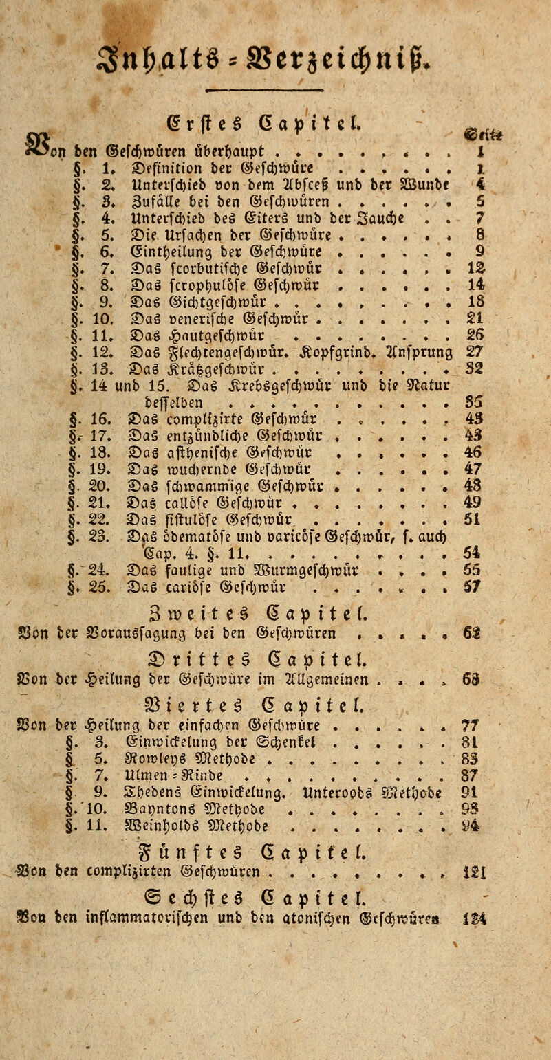 3nf),ait§*aSet3eic|>iu^ (SrfieS Gapitel. ^ Ä>on ben ©efdjroüren überhaupt , « . . i §. 1, Definition ber ©efd)tt>ure j. §. 2. Unterfdneb oon bem 2ibfcep unb ber SSunbe 4 §. 3. Uufalle bei ben ©efd)u>üren 5 §. 4. Unterfdneb beg GJiterg unb ber Saudje . . 7 §. 5. SDte Urfad)en ber ©efcbmüre » 8  §. 6, (Einteilung ber ©efd)tt)üte • 9 §. 7. Dag fcorbutifdje ®efd)roür 12 §» 8. Dag fcropt)ulofe @efd;n>ür ...... 14 §. 9. Dag ®id)tgefd)mür 18 §. 10, Dag »enerifcbe ©efdjrcür , , 21 §. 11. Dag £autgefd)rt>ür 26 §. 12. Dag $led)tengefd)ti>ür. Äopfgrinb. 2(nfprung 27 §. 13. Dag Ärä|gefd>roür .32 §. 14 unb 15. Dag £rebggefd)tt>ür unb hie Statut beffelben .*♦♦..,..♦. 35 §. 16. Dag compttjirte ©efdjmür ...... 43 §.- 17. ^)a^ entjünbltcfoe ©efdm>ür ...... 43 §. 18. Dag aftl?enifci)e ©ffd)tvür ...... 46 §. 19. Dag roudjernbe ©ef&rcür . ... . . 47 §. 20. Dag fdnrammige @efd)tt>ür » . . . . ♦ 48 §. 21. Dag cailofe ©efcfcwür 49 §. 22. Dag ftflul&fe ©efdwür. 51 §. 23. ^)^ obematofe unb »aric&fe @efd)ir»ür, f. aud) '(aap. 4. §. 11. 54 §.24. Dag faulige unb S3$urmgefd)ttntr .... 55 §. 25. ^a$ cartofe ©efdjtrür 57 3 w ei-t c-§ @ a p i t c L £3cn ber SSoraugfagung bei ben @efdm>üren , . . . , 61 £> r 111 e 3 d a » 11 c f. 2?cn ber Rettung ber ©cfänüüre im 21'ilgemeinen . . . » 6B 23 ie rte 3 -G a p 11 e I. SScn ber Teilung ber einfädln ©efdjwüre ...... 77 §. 3. (SinwicMung ber «Sdjenfel ...... 81 §. 5. SSorclepg SDtet&ö&e- 83 §.' 7. Ulmen «SÄinbe. . ♦ .87 § 9. Sbebenä (Simr-icfelung. Unteropfcg SKet&o-be 91 §.'10. SBapntong SRet&obe . 93 §. 11. Söetnijolbg SÄet&obe ........ #4  g ü n f t e § ß a p i f c I. -Sjöii ben comptijirten ©efdjrcüren . ... ♦ . ♦ .. , 121 © C 4 (1 C 6 G a p t t C f. SSon ben tnfIammatot'ifd;en unb ben atonifdjen ©cfdjrcüre« IM