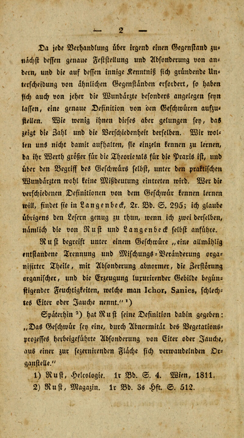 Da jebe SSerfyanblung über trgenb einen ©egenffrinb jus tiitcfyfl beffen genaue gefiftetfung unb 2(bfonberung üon am bern, unb bie auf beffen innige Jtenntnij? ftd) grunbenbe Un= terfcfyeibung tton abmieten @egenfrdnben erfoibert, fo fyaben \\d) and) fcon jefyer bie 3Bunbdrjtc bcfonberS angelegen feon laffen, eine genaue Definition son ccn ©efcfywuten aufju« ftelien. SBie wenig ilmen biefeS aber gelungen fep, ba$ geigt bie 3al)l unb bie SSerfcfyiebenfyeit berfelben. 5ßir wot* Im unS nicfyt bamit aufhalten, ffe einzeln fennen $u lernen, ba ibr 2Bertb großer für bie £l)eorie!al$ für W 9)rapi$ i(r, unb Ü6er ben SSegriff beö ©efcbrourS fetbjl, unter bm praftifcbm SSunbarsten wof)l feine 9J?ifbeutung eintreten wirb. 22er bie wrfcfyiebenen Definitionen t>on bem ©efcfywur fennen lernen Witt, ftnbet fte in Sängenbecf, 2r. S5b. <S. 295; Idt> glaube übrigens ben Sefern genug $u tljun, wenn ify jwei berfelben, namtid)'bte üon $ujr unb Sangenbec? felbjl anfüge. Stuf! begreift unter einem ©efcbwure „eine allmdblig cnt|ianbene Trennung unb 9ftifd)ungS = £*eränberung orga* nij'uter Steile, mit 2(bfonberung abnormer, bie Berfiorung organifdjer, unb bie Beugung lururirenber ©ebilbe begün* fiigenber geudjtigfetten, welche man Ichor, Sanies, fd;tedr)= teS (£iter ober Sauty nennt.1) ©pdterfyin 2) l)at9vujt feine Definition iiahin gegeben: „Daß ©efcfywür feo eine, burd) 7(6normitdt beS 3}egetationS= projeffeS (jerbeigefubrte 2C6fonberung »on diter ober Saucbe, aus einer $ur fejernirenben gldcfye ftdj verwanbelnben £)r= ganfielle. 1) SKujr, Ökologie, lr S5b. ©. 4. Wien, 1811.