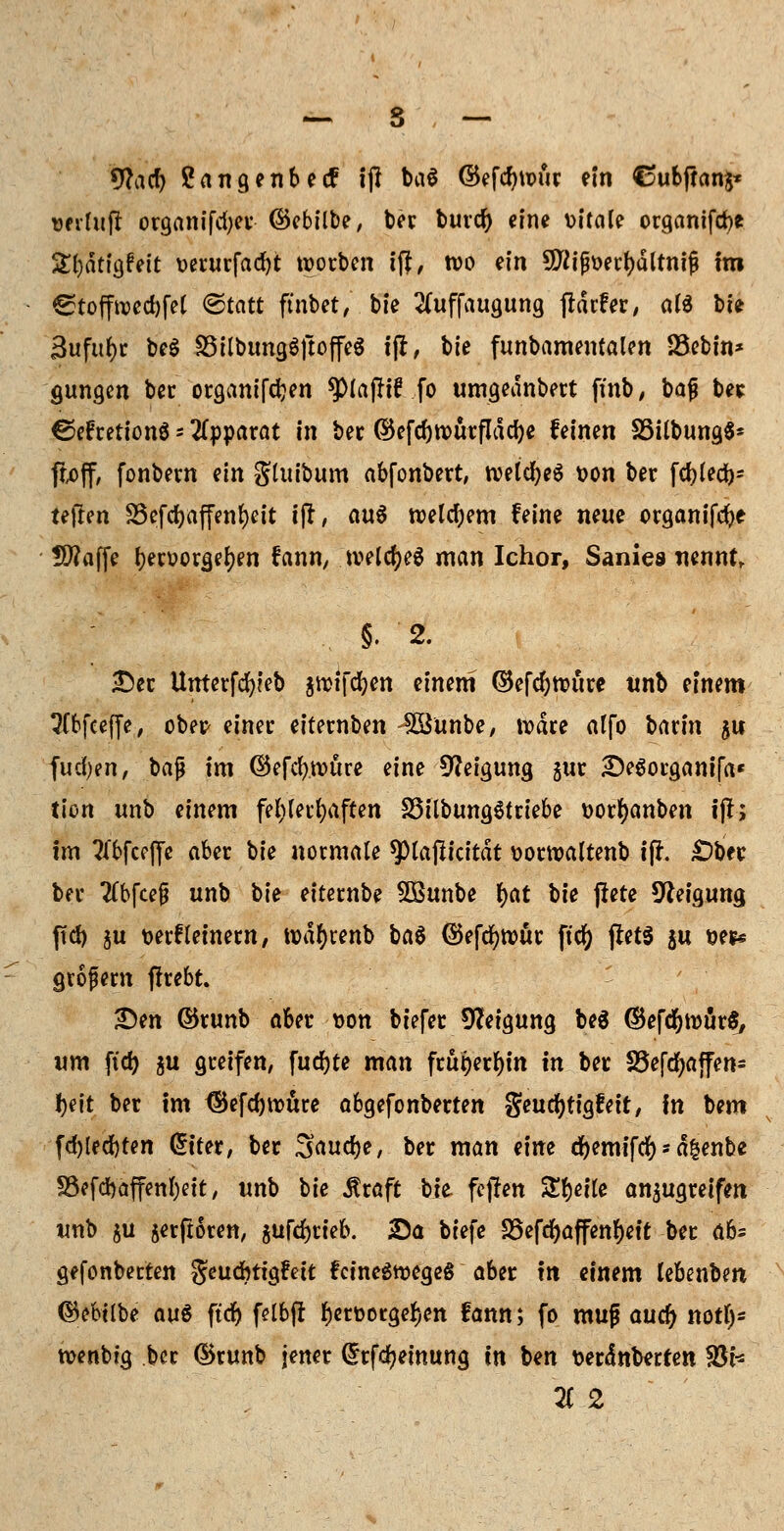 9?acf) Sangenbetf ijl ba$ ©efdjuuir ein Cubftanj* üfihiji organifd;er (Sebilbe, ber burd) eine vitale organifcfce S^dtigfett verurfad)t werben ift, wo ein 9ftijfter()dltni{} im ^toffrcedjfet (Statt ftnbet, bie 2(uffaugung fHrfer, atö bie 3ufitf)r beg SöilbungSftoffeS tfi, bie funbamentalen 23ebin* gungen bec organifdjen ^lajftf fo umgeanbert ftnb, baf? bee ©efretionS* Apparat in ber ©efd)tt>ürfldd)e feinen SSilbung$* ftoff, fonbem ein gluibum abfonbert, roeldjeS *>on ber fcf?led>- Uftm föefd>affen{)ctt ifl, aus welchem feine neue organifefte Uflaffe Ijeruorgefyen fann, tveldjeä man Ichor, Sanies nennt, §. 2. •Der Unterfcfyieb jmtfcfyen einem (Befdjttmre unb einem tftbfceffe, ober- einer eiternben SSunbe, rodre alfo baxin $u fud)en, bajj im ©efdj.tvure eine Neigung gur £)e6organi(a« tion unb einem fehlerhaften S3ilbung$triebe t>orf)anben ijl; im ^fbfeeffe aber bie normale ^piaßicitdt üorroaltenb i(f. £)bec ber #bfce|j unb oh eiternbe 5Bunbe t)at bit jfete Neigung ffd) ju wrfleinern, todfjrenb ba$ ©efcfynmr ftcfy (!et$ $u t>e** gvofem ffrebt. £)en ©tunb aber t>on biefer Neigung be$ ©efdjroärS, um ftd) $u greifen, fud)te man frut)er^in in ber SSejcfyajfen* fyeit ber im <Sefd)roure abgefonberten geudjtigfeit, in bem fd)led)ten Gh'ter, ber 3aud)e, ber man eim djemifd) -> dfcenbe föcfchaffenljctt, unb bie jtraft bie fcjfen %%i\\t anzugreifen unb ju §erftoren, $ufd)rieb. Sa biefe 33efd)affenf)ett ber ab= gejonberten geudbtigfett fctnegtDegeg aber \n einem lebenbm ©cbtlbe auö ftd) felbfl fjerüotge^en fann; fo muß auü) notl)* n>enbig ber dkunb jener drfdjeinung in ben serdnberten 93h li 2
