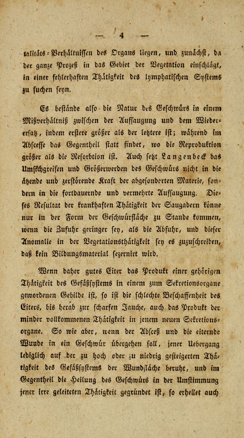 tnlitdtS = S3erf)d(mi(fcn beg £)rgan6 liefen, unb gundcr)jl, bei ber gan$e $Pro$e£ in ba6 Gebiet bet Vegetation einfdjldgr, in einet fef)terl)aften £f)dtigfett bcö lpmpt)atifcf)en ©yflemS $u fwd&en fepn, (£$ bejHnbe alfo bte 9?atut be§ ©efd^würS in einem 3fltjj*erf)dltmj? äroifd)en bec 3fuffaugung unb bem SSteber* erfafc, inbem erffere großer als ber Untere ijl; rodfyrenb tm #6fceffe ba$ ©egentfyeU paft fmbet, wo bte Sveprobuftion gtSfec als bte Dfafotbtion ijl» 2Cu<&'fefet Sangenbetf bat Umffcfygreifen unb ©rofetwerben be$ ©efdjwürö nt'cfyt in bte älenbe unb $erjlorenbe Äraft bec abgefonberten Materie, fon= bern tri bte fortbauernbe unb vermehrte 2(uffaugung. 2)ie* feg Ofefultat ber 6i*anff)aften S^ätigfeit bec ©augabern fonne nur in bei* gorm bec ©efd)würfldd;e $u <&tan\>e kommen, wenn tk 3ufur)r geringer feo, als bie #6ful)r, unb biefec Anomalie in bec SßegetattonStljdtigfeit feo e$ au$ufd)retbett, bap hin SStlbungSmatertat fe^ewirt wirb. 5öenn bafjer gutes Güitet baS ^cobuft einet gehörigen Sfjdtigfeit beS ©efdjjfpjfemS in einem junt ©efrettonSorgane geworbenen ©ebtlbe tfi, fo ifr bie fd)(ed)te S5efci)affenr)eit beS (£iterS, bis fyerab jttr fdjarfen Sauere, aud^ baS ^Probuft bec minbet ooUfommenen Sfydtigrnt in jenem neuen ©efrettonS* organe. (So tote aber, wenn bec #b{ce£ unb bie eiternbe Sunbe in ein ©efd&wür übergeben fotf, jener Uebergang lebiglid) auf ber gu fyod) ober tu niebrig gesteigerten ZU- tigfeit beS ©efdf$ft)(!em$ bet SGBunbfTd^e* beruht, unb im ©egentf)ett bie Leitung beS ©efdjwürö in bet Umtfimmung \mu irte ^UittUn Xfy&titftit gegtünbet ifr, fo errettet aud)