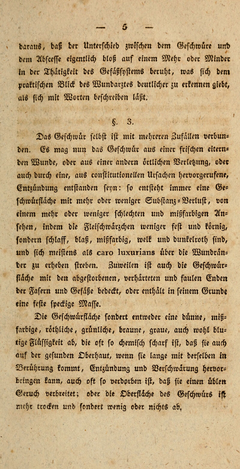 barauS, bag ber Unterfcfjieb jt-oifc^en bem @efcf)würe unb bem 2(bfcef[e eigentlich blojj auf einem 9ttebr ober Sttinbec In ber Sfcdtigftit be$ ©efdfifpflemS beruht, n?a6 ficfy bem ipraftifcfyen S3licf be$ ^Bunbarjteg betulicher su ernennen gtebf, al$ ffcf> mit Motten betreiben lajit, §. 3, £a3 ©efrfjwur felbffc ijl mit mehreren Sufdtfen wrbun* ben. Q$ mag nun ba3 ®efd)Witr au$ einer frifcfyen eitern« \>m 5Bunbe, ober au$ einer anbew örtlichen SBerlefcung, obec aud) burd) dm, au$ conjfttutionetfen Urfacfyen hervorgerufene, @nt$tmbung entftanben fepn: fo entj?el)t Immer eine @e* fcfywürfldcije mit mef)r ober weniger <Subj?an$ = SJerlujl, ton einem mefyr ober weniger fc^tecf?fen unb mifjfarbigen 2(n= fefyen, tnbem \>k gleifcfywdrjcfyen weniger fefi unb fornig, fonbern fcfylaff, blafi, mif farbig, weif unb bunfetrotf) ftnb, unb ftdr) meiffenS als caro luxurians über W 2ßunbrdn= ber su ergeben frrebm. Butctilm tfl «uefy t>fe ©efcfywttr* flddfje mit Un abgeworbenen, werteten unb faulen Grnben ber gafern unb ©efdfe bebeeft, ober entfydlt in feinem ©runbe eine fefie foeefige üftaffe. Die ©efd>tt)urfTdrf>e fonbert entweber tlm bannt, mt§= farbige, rotfylidje, grünliche, braune, graue, auety wof)l btu* ffge glttfftgfeit ah, bie oft fo cfyemifcf) fcfyarf f|J, baf? fte audf) Auf ber gefunben £)berf)aut, wenn fte lange mit berfelben in S3erüf)tung fommt, (5nt$ünbung unb Söerfdjwdrung §er»or- bringen !ann, a\xü) oft fo fcerbprben tjl, bajü fte einen üUm <Seruc$ toerbtettet; ober bie JDbetflddfje be§ ©ef^wütS ffl me&t ttoefen unb fonbert wenig ober m<$t$ afct