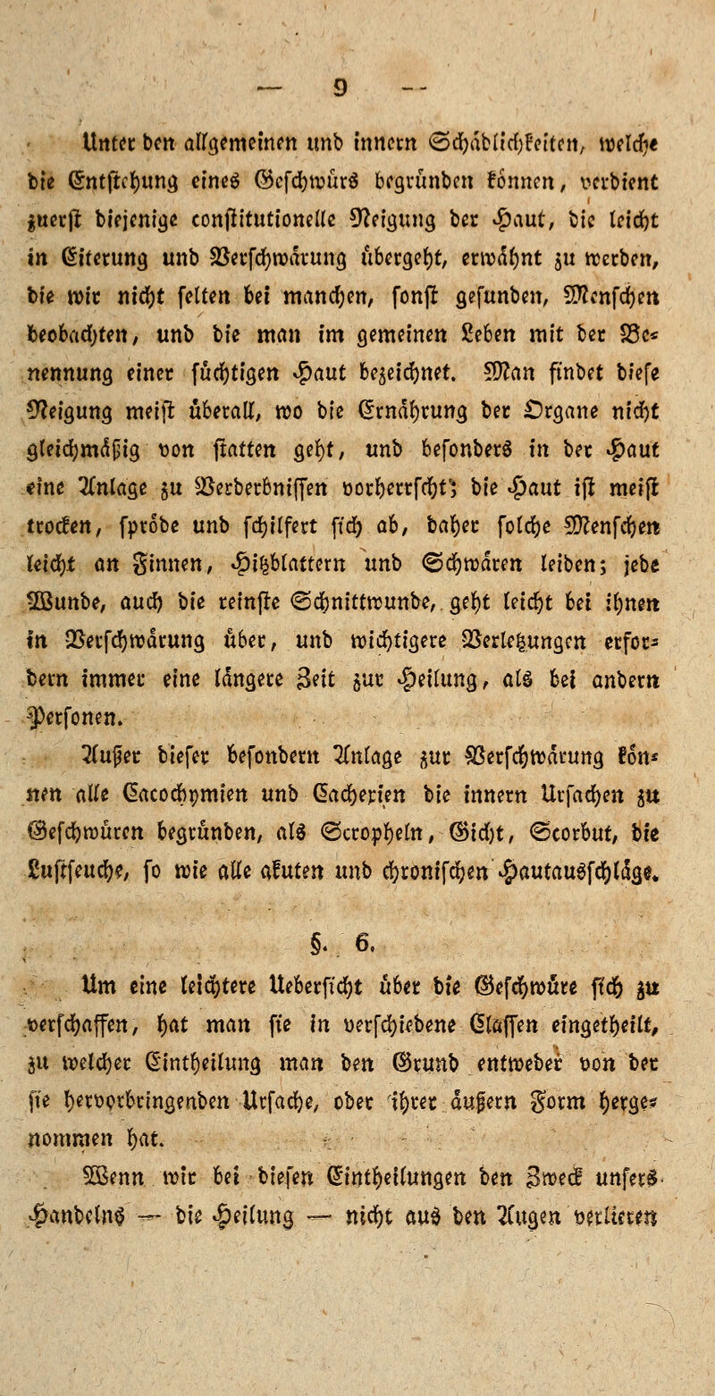 Unter bcit allgemeinen tmb tnncrn €>djjdbltcf)Beiten, welche bte ©nt(tci)itnö eines (55cfd>tvürö begrünten fonncn, verbtent jtterji biejcnige conjittutionelte Neigung ber $m& bic triebt in (Siterung unb Sßerfcfywdrung übergebt, erwdf)nt ju werben, bte wir nid)t fetten bei manchen, fonjl gefunben, SDfanfdjen beobachten, unb bte man im gemeinen £eben mit ber £3c* nennung einer fucfytigen <$aut bc^etcEjnet. $ttan ft'nbet biefe Neigung meifr überall, wo bte (5mdl)ruttg ber Organe nidf)t gletdjmdpig uon fxatttn gel)t, unb befonberS in ber #aut eine Anlage $u SJerberbntffeh oorberrfeftt'; bte Sjaut .t|i metfi troefen, fprobe unb fdjflfert ff# ah, bafyer foldfoe SD?enfcf)en leicht an ginnen, $t£btattem unb ©dawaren leiben; jebe SÖßunbe, auefy bü reinfre ©ebnittwunbe, gel)t leicht Ui ifynm in QSerfdjwdrung über, unb wichtigere Verlegungen erfor* feem immer eine Idngere Seit 5ur Leitung, als bei anbem ^erfonen. 3(ufer tiefer befonbem Anlage sur SBerfcfywdnmg fon* tten alle ßacodbomien unb ßadjerien bte innern Urfaefyen $tt ©efcfywüren begrünben, als <3cropl)eltt, ©idjt, @corbut, bte Suftfeuc^e, fo tük alle afuten unb c&tonifd&w $autau3fdf)ldge„ 5.; 6. Um eine leichtere Ueberftcfyt über bte dkfcfywäre f?d& ^u »erfcfyaffen, f)dt man fte in üerfcfyi* bene ßlaffen eingeteilt, ju welcher ßintfyeilung man ben ©runb entWeber t>on bet fte l)er\)prbrtngenben Urfacfye, ober il)rer dufern gorm fjerge? nommen fyat SBenn wir bei tiefen (£tttt$etlungen ten Bmä unfern 4?anbc(n$ -~ bte Teilung, — nifyi au$ ben Tiw^n'miittm