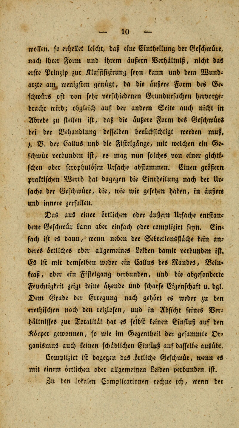 roolfen, fo erteilet leicht, tag eine ßintbettung bec ©efcfyroure, nacf) t'bcer gorm unb ibrem äußern SSecf)dltntg / nicfyt ba$ erfre ^rinjip $ur JUafftfoirung feon fann unb bem 5Bunb= ar$te arn^ wenigen genügt, ba bie dufere gorm be$ ©e* fd)tt?urö oft oon feJ>c oerfcfyiebenen ©runburfadjen fyeroorge* bracht wirb; obgleich auf bec anbern (Seite aucfy nicfyt in 2(brebe 5U gellen ifi, bajj bie äußere gorm be$ ©efcr)roör$ bei bec S3ebanblung beffelben berücfftcbtigt werben mug, $. 35. bec CalluS unb bie gijrefgdnge, mit welchen ein ©es fcfyrouc oerbunben ijt, eg mag nun fotd)e§ oon einer gicr)tf* fdjen ober fcropbulofen Urfadje abflammen. @inen großem praftifcfyen 5Bertt) bat bagegen bie Qrintfyenung nacr) ber Ur« fadfje bec (Ikfcbwüre, bie, rote roir gefcl;en r)aben, in dufere unb innere jerfaUen. £5a$ au$ einer örtlichen ober dufern Urfacfye entffans bene ©efebwür fann aber einfad) ober compli^tct fetm. Q*in: face; tjr e$ bann,' wenn neben bec <Sefretion$fTdd)e fein Ms bereS ortlicbeg ober allgemeines Seiben tamit oerbunben i(l. @$ ifl mit bemfetben Weber ein Galfuä beS 9?anbe$, S5ein* fraß, ober ein gifrefgang uerbunben, unb bie abgefonberte geudjtigfeit $efgt feine dfcenbe unb fcfyarfe (£igenfcf)aft u. bgt. £>em ©rabe ber Erregung nacr) gebort e$ weber ju ben eretbifeben nod) ben rei$lofen, unb in 2tt>ftd()t feines $er* bdttnijTeö juc Totalität f)at e$ feibjr feinen Hinflug auf ben Körper gewonnen, fo wfe im ©egentbeit ber gefammte £>r* gamSmuS and) feinen fd)dbltcr)en Qrinfluf auf bajfelbe ausübt. ßomplisirt tfi bagegen ba$ ktlity ©efcfywür, wenn e$ mit einem örtlichen ober allgemeinen 2efben perbunben tfr. 3u ben Jpfalen ßcmpltcattonen ttfyni tcr), wenn bec