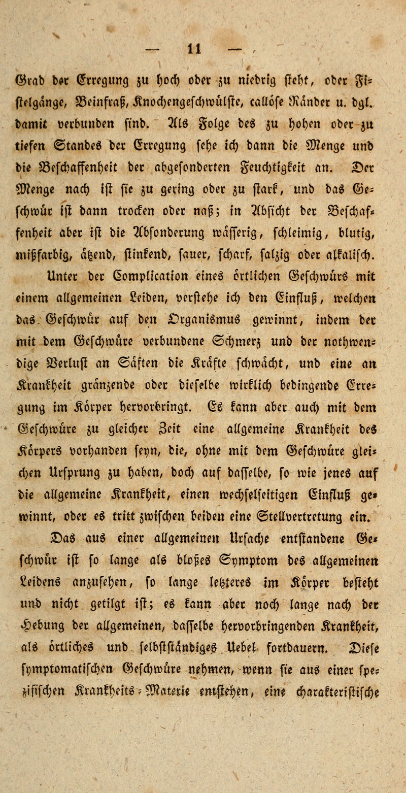 ©rab be-r Erregung ju t;ocf) ober ju niebrig (leijf, ober gi« ffrlgdnge, SSeinfrajj, Änorf;cngefd)tvulfle, caüofe JKdnber u. bgl. bamü uerbunben ftnb. 2(1$ golge beä 5U fyol)en ober ju tiefen ©tanbeS bei* Erregung fcfje icfy bann bie Stenge unb bie &5efd?affenl)eit ber abgefonberten geud)tigfeit an. £)er Clftenge nad) ift fte §u gering ober $u ftarü, unb ba$ ©e- fdjrour Ifl bann tvoefen ober naß; tn 2(bfitf)t ber S3efcfoaf* fenl)eit aber ift bie 2Cbfonberung rodfferig, fd)leim?g, blutig, mijjfarbig, äfcenb, flinfenb, fauer, fcljarf, fällig ober alfrUifdj. Unter ber ßomplication eines ortlidjen ©efdjnnirS mit einem allgemeinen ßetben, verftel)e id) bm Einfluß, weisen baS: Q!)tfd)\vüt auf ben £>rganiSmuS cjercinnt, inbem bec mit bem ©efdjnmre verbunbene <Sd)mer§ un\) ber notfywen* bige Sßetluft an ©dften W Gräfte fd)tt>dd)t, unb eine an Äranffyeit grau^enbe ober biefelbe rcirfltd? bebingenbe Ome= gung im Äorper hervorbringt. Crs fann aber audj) mit bem ©efdjnmre &u gleicher Seit eine allgemeine $ranfl)eit beS Körpers vorljanben fepn, bie, ofyne mit bem ®efd)roüre glet* d)m Urfprung $u fyaben, bod) auf baffelbe, fo rote jenes auf bie allgemeine .ftranüfyeit, einen twdjfelfefttgen dinflujj ge* rcinnt, ober es txitt $vt)tfdr)cn Ui^tt eine Stellvertretung tin. £)aS au§ einer allgemeinen Urfadje entjlanbene ©e* fcfynmc ift fo lange als blojieS (Spmptom beS allgemeinen Seibens anjufe^en, fo lange le&ereS im Körper befielt un$ ntdjt getilgt ift; es fann aber nod) lange nad) bec Hebung ber allgemeinen, baffelbe J)ervorbringenben Äranf&ett, als örtliches unb felbfiftinbigAS. Uebel fortbauern. 2Mefe fymptomatifchen ®efd)würe nehmen, wenn fte aus einer fpe? fciftfdjen $ran?fteits > tylautit emft^en, ein* cfcarafierißifcfre