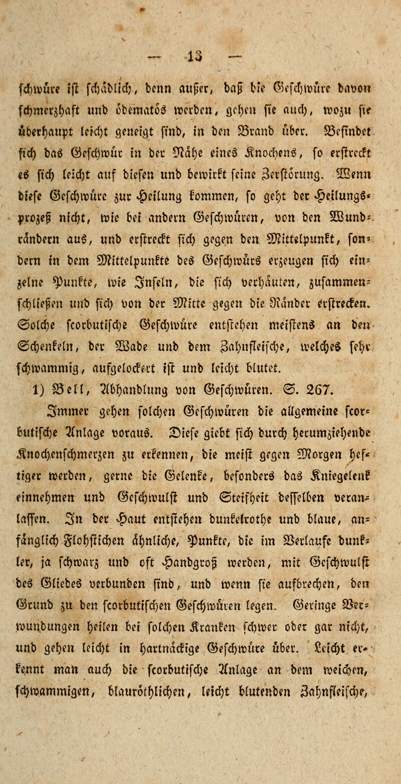 [dnvure ift fdjdblid;, benn aufer, bag bie ©cfcljwuve bavon fcfymerjfyaft unb obematoä werben, gcfyen fte aud), woju p« überhaupt letdjt geneigt ftnb, in ben 85ranb über. SScfmbet ftcf> ba$ ©cfd)tx)üc in ber $lät)t eineö Änod^enS, fo erfkeeft c6 ftcf) leidjt auf tiefen unb bewirft feine gerftorung. $£mn tiefe ©efd)nourc jur Teilung lommen, fo ge!)t bec $eifungg* pro^ef; nidjt, wie bei anbern ©efdjwitren, von ben SBunb- rdnbern a\x$, unb erftreeft ftd) gegen ben Mittelpunkt, fon* bern in htm $ftittel$un?tt beö ©efdjwurS eräugen ftcf> ein- $elne fünfte, wie Snfeln, bie ftd) verbauten, gufammen- fd)liefen unb ftd) Don ber SD?fttc ^gegen bte Öidnber erjfrecfenv <Sold)e fcorbutifd}e ©efcfywure eutfreben meiflenS an \m\ ©djenfeln, ber y&abt unb bem gafynfletfdje, welches fe$E feftwammig, aufgelodert ijl unb tytctyt Hütet. 1) S3ell, 2(6f)anblung von ©efdjwuren. <3. 267. 3mmer ger)en foldjen ©efcfywuren bie allgemeine fcor^ butifdje Anlage vorauf Diefe giebt fxdr) burd? f)erumöiel;enbe $nod),enfd)mer3en $u erFennen, bie meifl gegen £9?orgen fjcf« tiger werben, gerne bie ©elenfe, befonber$ ba$ $niegelenf einnehmen unb @efd)wulfr unb (Steifheit beffelben veran* laffen. 3« *>er $<wt entfielen bunftlrot^e unb blaue, an- fdnglicfy glol)f!id)en dlmlidje, fünfte, bie im Verlaufe bunf- (er, ja fdjwarj unb oft #anbgrog werben, mit ©efd)wulfr beö (BltebeS mkunkm fmb, unb wenn fte aufbrechen, beit ©runb ^u hen fcorbutifd)en ®efcf>wmen legen, ©eringe SSec- wunbungen tyiUn bei fold?en Äran^en [djwer ober gar md)t, unb gelten letd)t in fjartmitfige ®efd)wure über. £eid)t er- $ Fennt man aud) bie fcorbutifd;e Anlage an bem weichen, fd)wammigen, blaurötlichen, teidjt blutenben BalmPeifd)?,