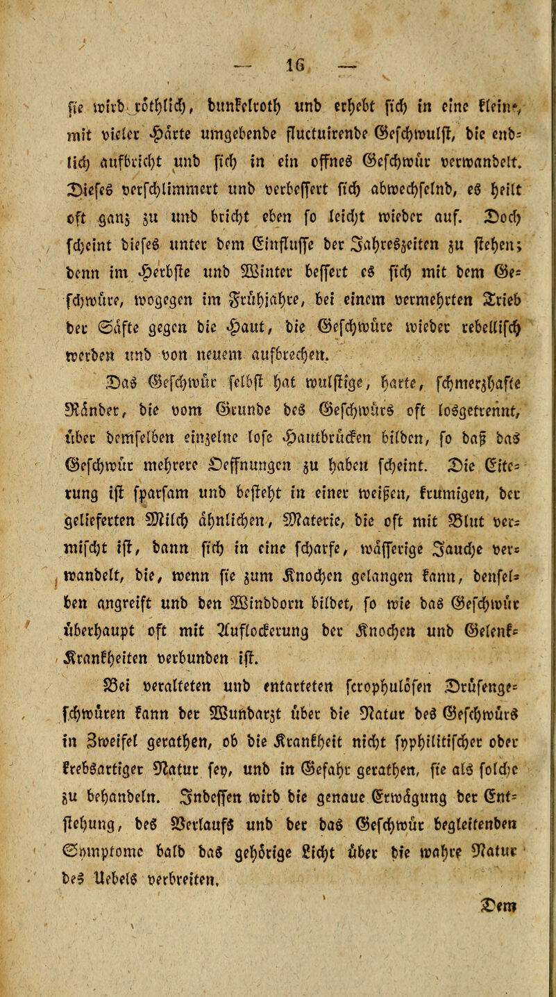 fie wivt).rolltet), btmMtotfy unb ergebt ficf? in eine tl<in$ mit vieler #drte umgebenbe fluetuirenbe ©efdmmlft, btc cnb= lidj aufbricht unb fiel) in ein offnes ©efdjwur tjeewanbeit. 2>iefeS perfcfylimmert unb oerbeffert ffd) abtüccfjfctnb, es fyetlt eft ganj ju «nb 6rid)t eben fo leid;t roieber auf. Ttofy fa>int biefeS unter bem Güinfluffe ber Sa^re^eften ju flehen; benn im #etb(fe unb SQßinter fceffect es ftrf) mit bem @e= •fctywnre, wogegen im grufyjafyre, bei einem vermehrten Srieb bei- (Säfte gegen bie $aut, bie®efd)ü)üre wieber rebellifcft werben tmb von neuem aufbrechen. £>aS ©efc^truc felbfl §at nmlfHge, fyattt, fdmier^affe Sftmbet, W vom ©runbe beS ©efcfytvürS oft losgetrennt, übet: bemfelben einzelne tofe $autbrucfen btlben, fo baf* baS (Befcfyroür mehrere £)effnungen $u fyaben fdjetnt. Die Eite- rung ijr fvarfam unb befte^t in einer twijjcn, frumigen, ber gelieferten Sftilcr) dfjnlidjen, Materie, tk oft mit 35lut ver* inifefyt ffr, bann ffrf) in eine fd)arfe, tvdffcrige 3<*ud;e ver« tvanbelt, \)U, wenn fte $um 5?nod)en gelangen fann, benfei* fcen angreift unb ben SBtnbbont bilbet, fo wie baS ©efetywut überhaupt oft mit Auflockerung ber «ftnocfyen unb ©elenf* $ran£l)eiten verbunben iff. S3ei veralteten unb entarteten feropfyulofen £)rufenge= fer)würen fann ber SBunbar^t über i>ie 9?atur beS ©efcfywürS in Sweifet geraden, ob th Äran^eit nidjt fppl)tlitifd)er ober frebSartiger Statut fev, unb in ©efafyr geraten, fte als folcfoc gu bejubeln. Snbeffen Wirb bie genaue Grrwdgung ber Crrn^ fieljung, beS Verlauf« unb ber ba$ ©efcfywür begleifenben ©mnpfome balb ba$ gel;5rige Zifyt ober bie watyre Wttut! beS Hebels verbreiten, £en?