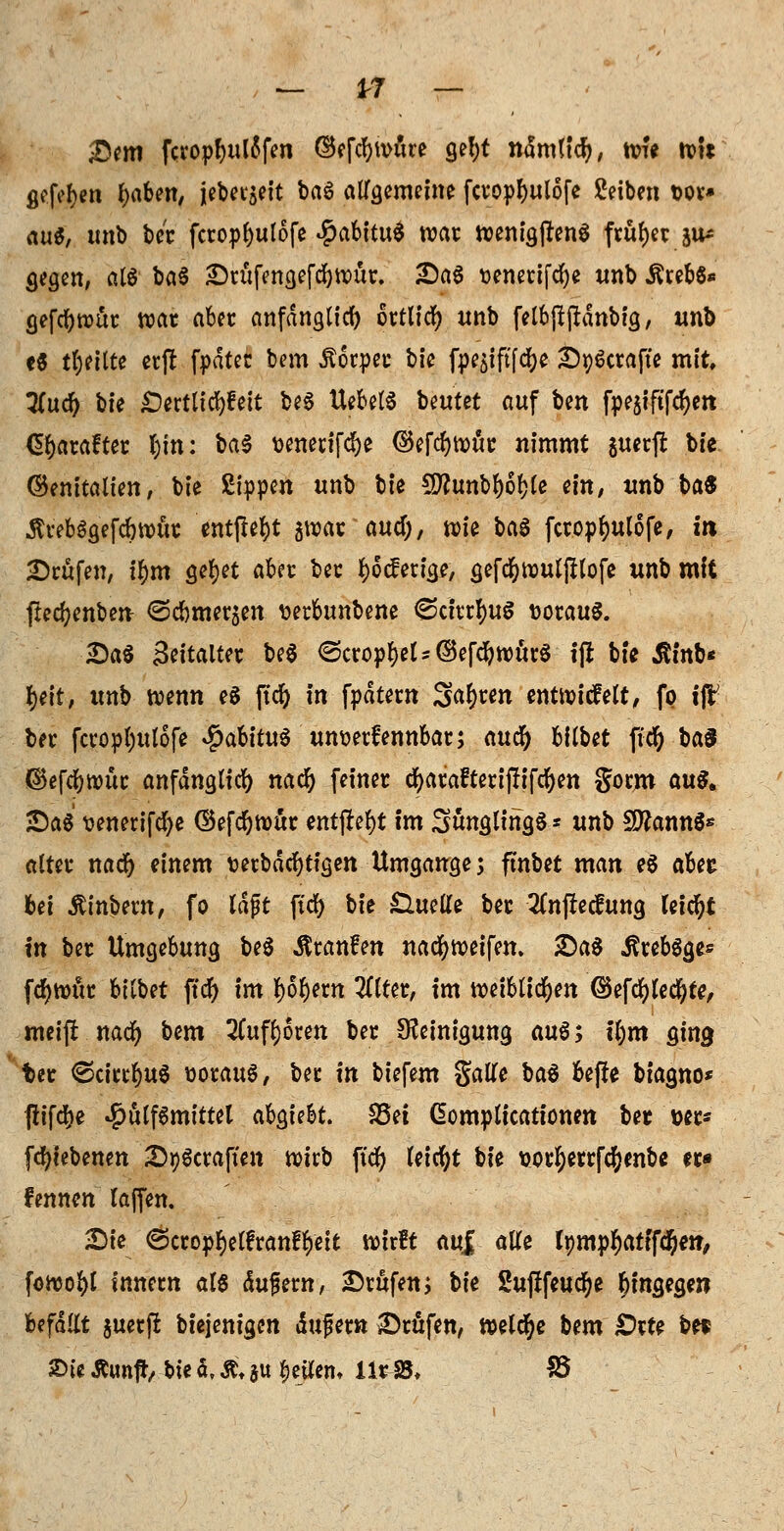 Sem fcroptjutöfen ©efcfywüre gebt ndmltcr)/ wfe tvit gefeiert Robert, jebet$eit ba6 allgemeine fcropbulofe Setben t>or* au«, unb ber fcropbulofe $abitu$ war txjentgpenö früher ju* gegen, alö ba§ Srufengefd&wüt. SaS üenetifd)e unb ÄrebS* gefcr)wür war aber anfänglich ortlid) unb felbjtftdnbig, unb e5 teilte erft fpdtec bem Körper bte fpe^iftfcbe S^crafte mit, 7(uc^ bte £)ertltd)fett be6 UebelS beutet auf Un fpe$iftfcr)ert Gbarafter t)tn: ba$ \>enedfd^e ©efrf)tx)wt: nimmt guerfr bte ©enitalten, bie Sippen unb bte $D?unbb6ble ein, unb ba« ÄvebSgefcbwür entfielt jwar aucf;, wie ba6 fcropbulofe, in teufen, i^m öcI&et a&fC ber $o der ige, gefdfowuljftofe unb mit ftecfyenben- ©cbmerjen wrbunbene 6cfttfyuS voraus. Sa$ Settalter be$ 6cropbel*@efcbwür$ tfl bte Ätnb* l>^tt, unb wenn e$ jtcr) in fpdtern Sauren entwickelt, fp ift ber fcropbulofe #abitu$ unoerfennbar; auc^ bilbet ftd) ba$ <$efd)wür anfdnglid) nad) (einer cbarafteriflifcbett gorm aus. Sag wnerifcfye ©efd)wur entfielt im Säuglings* unb SttannS* alter nad) einem t>erbdrf)ttgen Umgänge; ftnbet man e$ aUi bei Ätnbern, fo lagt ftd) bie £lueUe ber 2(njMung leid)t in ber Umgebung be$ $ran£en nad)weifen. Sag ^rebgge* fcfywitr btlbet ftd^> im borj«n 2flter, im weiblichen ©efd)Ied}te, meijr nad) bem 2ütfl)6ren ber Reinigung au6; tl)m ging ter ©citrus worauf, ber in biefem galle ba$ be(!e btagno* fltfcbe #ulf6mitte( c&QtikL S5et Gomplicationen ber »er* fcr/iebenen Straften wirb ftd) leid)t bie x>orr;errfd;enbe er» fennen laffen. Sie Öcropbelfranfbett wirft auf alle tympbatffc&et?, fowobl Innern als dujjern, Srttfen; W 2uftfeudr>e hingegen Ufällt juetjr biejenigen unfern Srüfen, welche bem £>rte bet ©t< Äunffr, bte d\ Ä. au feilem Xir-SB* 55